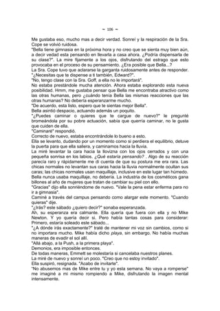 ~   106   ~
Me gustaba eso, mucho mas a decir verdad. Sonreí y la respiración de la Sra.
Cope se volvió ruidosa.
"Bella tiene gimnasia en la próxima hora y no creo que se sienta muy bien aún,
a decir vedad esta pensando en llevarla a casa ahora. ¿Podría dispensarla de
su clase?". La mire fijamente a los ojos, disfrutando del estrago que esto
provocaba en el proceso de su pensamiento. ¿Era posible que Bella...?
La Sra. Cope tuvo que aclararse la garganta ruidosamente antes de responder.
"¿Necesitas que te dispense a ti también, Edward?".
"No, tengo clase con la Sra. Goff, a ella no le importará".
No estaba prestándole mucha atención. Ahora estaba explorando esta nueva
posibilidad. Hmm, me gustaba pensar que Bella me encontraba atractivo como
las otras humanas, pero ¿cuándo tenía Bella las mismas reacciones que las
otras humanas? No debería esperanzarme mucho.
"De acuerdo, esta listo, espero que te sientas mejor Bella".
Bella asintió despacio, actuando además un poquito.
"¿Puedes caminar o quieres que te cargue de nuevo?" le pregunté
bromeándola por su pobre actuación, sabía que querría caminar, no le gusta
que cuiden de ella.
"Caminaré" respondió.
Correcto de nuevo, estaba encontrándole lo bueno a esto.
Ella se levanto, dudando por un momento como si perdiera el equilibrio, detuve
la puerta para que ella saliera, y caminamos hacia la lluvia.
La miré levantar la cara hacia la llovizna con los ojos cerrados y con una
pequeña sonrisa en los labios. ¿Qué estaría pensando? . Algo de su reacción
parecía raro y rápidamente me di cuenta de que su postura me era rara. Las
chicas normales no levantan sus caras hacia la lluvia normalmente ocultan sus
caras; las chicas normales usan maquillaje, inclusive en este lugar tan húmedo.
Bella nunca usaba maquillaje, no debería. La industria de los cosméticos gana
billones al año de mujeres que tratan de cambiar su piel con ello.
"Gracias" dijo ella sonriéndome de nuevo. "Vale la pena estar enferma para no
ir a gimnasia".
Caminé a través del campus pensando como alargar este momento. "Cuando
quieras" dije.
"¿Irás? este sábado ¿quiero decir?" sonaba esperanzada.
Ah, su esperanza era calmante. Ella quería que fuera con ella y no Mike
Newton. Y yo quería decir si. Pero había tantas cosas para considerar:
Primero, estaría soleado este sábado...
"¿A dónde irás exactamente?" traté de mantener mi voz sin cambios, como si
no importara mucho. Mike había dicho playa, sin embargo. No había muchas
maneras de evadir el sol allí.
"Allá abajo, a la Push, a la primera playa".
Demonios, era imposible entonces.
De todas maneras, Emmett se molestaría si cancelaba nuestros planes.
La miré de nuevo y sonreí un poco. "Creo que no estoy invitado".
Ella suspiró, resignada. "Acabo de invitarte".
“No abusemos mas de Mike entre tu y yo esta semana. No vaya a romperse"
me imaginé a mi mismo rompiendo a Mike, disfrutando la imagen mental
intensamente.
 