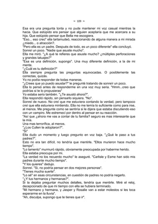 ~   109   ~
Esa era una pregunta tonta y no pude mantener mi voz casual mientras la
hacia. Que estúpido era pensar que alguien aceptaría que me acercara a su
hija. Que estúpido pensar que Bella me escogiera.
"Eso... eso creo" ella tartamudeó, reaccionando de alguna manera a mi mirada
¿miedo... o atracción?.
"Pero ella es un padre. Después de todo, es un poco diferente" ella concluyó.
Sonreí un poco. "Nadie que asuste mucho".
Ella me miró. "¿A qué te refieres que asuste mucho? ¿múltiples perforaciones
y grandes tatuajes?"
"Esa es una definición, supongo". Una muy diferente definición, a la de mi
mente.
"¿Cuál es tu definición?"
Ella siempre pregunta las preguntas equivocadas. O posiblemente las
correctas, quizás.
Yo no podía responder de todas maneras.
"¿Crees que yo puedo asustar?" le pregunté tratando de sonreír un poco.
Ella lo pensó antes de responderme en una voz muy seria. "Hmm...creo que
podrías si te lo propusieras"
Yo estaba serio también. "¿Te asustó ahora?".
Ella respondió rápido, sin pensarlo siquiera. "No".
Sonreí de nuevo. No creí que me estuviera contando la verdad, pero tampoco
creí que ella estuviera mintiendo. Ella no me temía lo suficiente como para irse,
al menos. Me pregunte como se sentiría si le dijera que estaba discutiendo eso
con un vampiro. Me estremecí por dentro al pensar en su reacción.
"Así que ¿ahora me vas a contar de tu familia? seguro es mas interesante que
la mía.
Una mas terrorífica, al menos.
"¿Los Cullen te adoptaron?".
"Si"
Ella dudo un momento y luego pregunto en voz baja. "¿Qué le paso a tus
padres?".
Esto no era tan difícil, no tendría que mentirle. "Ellos murieron hace mucho
tiempo".
"Lo lamento" murmuró rápido, obviamente preocupada por haberme herido.
Ella estaba preocupa por mi.
"La verdad no los recuerdo mucho" le aseguré. "Carlisle y Esme han sido mis
padres durante mucho tiempo".
"Y los quieres" dedujo.
Sonreí. "Si, no podría pensar en dos mejores personas".
"Tienes mucha suerte".
"Lo sé" en esas circunstancias, en cuestión de padres no podría negarlo.
"¿Y tus hermanos y hermanas?".
Si la dejaba preguntar muchos detalles, tendría que mentirle. Miré el reloj,
decepcionado de que mi tiempo con ella se hubiera terminado.
"Mi hermano y hermana, y Jasper y Rosalie van a estar molestos si les toca
esperarme en la lluvia".
"Ah, disculpa, supongo que te tienes que ir".
 