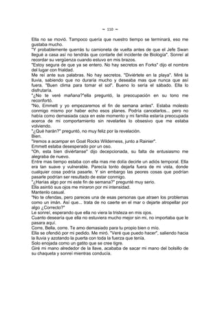 ~   110   ~
Ella no se movió. Tampoco quería que nuestro tiempo se terminará, eso me
gustaba mucho.
"Y probablemente querrás tu camioneta de vuelta antes de que el Jefe Swan
llegué a casa así no tendrás que contarle del incidente de Biología". Sonreí al
recordar su vergüenza cuando estuvo en mis brazos.
"Estoy segura de que ya se entero. No hay secretos en Forks" dijo el nombre
del lugar con frialdad.
Me reí ante sus palabras. No hay secretos. "Diviértete en la playa". Miré la
lluvia, sabiendo que no duraría mucho y deseaba mas que nunca que así
fuera. "Buen clima para tomar el sol". Bueno lo sería el sábado. Ella lo
disfrutaría.
"¿No te veré mañana?"ella preguntó, la preocupación en su tono me
reconfortó.
"No, Emmett y yo empezaremos el fin de semana antes". Estaba molesto
conmigo mismo por haber echo esos planes. Podría cancelarlos... pero no
había como demasiada caza en este momento y mi familia estaría preocupada
acerca de mi comportamiento sin revelarles lo obsesivo que me estaba
volviendo.
"¿Qué harán?" preguntó, no muy feliz por la revelación.
Bien.
"Iremos a acampar en Goat Rocks Wilderness, junto a Rainier".
Emmett estaba desesperado por un oso.
"Oh, esta bien diviértanse" dijo decepcionada, su falta de entusiasmo me
alegraba de nuevo.
Entre mas tiempo estaba con ella mas me dolía decirle un adiós temporal. Ella
era tan suave y vulnerable. Parecía tonto dejarla fuera de mi vista, donde
cualquier cosa podría pasarle. Y sin embargo las peores cosas que podrían
pasarle podrían ser resultado de estar conmigo.
"¿Harías algo por mi este fin de semana?" pregunté muy serio.
Ella asintió sus ojos me miraron por mi intensidad.
Mantenlo casual.
"No te ofendas, pero pareces una de esas personas que atraen los problemas
como un imán. Así que... trata de no caerte en el mar o dejarte atropellar por
algo ¿Correcto?"
Le sonreí, esperando que ella no viera la tristeza en mis ojos.
Cuanto desearía que ella no estuviera mucho mejor sin mi, no importaba que le
pasara aquí.
Corre, Bella, corre. Te amo demasiado para tu propio bien o mío.
Ella se ofendió por mi pedido. Me miró. "Veré que puedo hacer", saliendo hacia
la lluvia y azotando la puerta con toda la fuerza que tenía.
Solo enojada como un gatito que se cree tigre.
Giré mi mano alrededor de la llave, acababa de sacar mi mano del bolsillo de
su chaqueta y sonreí mientras conducía.
 