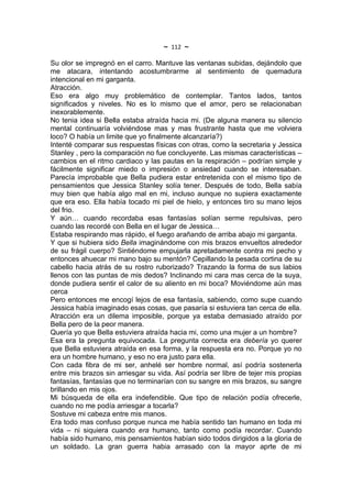 ~   112   ~
Su olor se impregnó en el carro. Mantuve las ventanas subidas, dejándolo que
me atacara, intentando acostumbrarme al sentimiento de quemadura
intencional en mi garganta.
Atracción.
Eso era algo muy problemático de contemplar. Tantos lados, tantos
significados y niveles. No es lo mismo que el amor, pero se relacionaban
inexorablemente.
No tenia idea si Bella estaba atraída hacia mi. (De alguna manera su silencio
mental continuaría volviéndose mas y mas frustrante hasta que me volviera
loco? O había un limite que yo finalmente alcanzaría?)
Intenté comparar sus respuestas físicas con otras, como la secretaria y Jessica
Stanley , pero la comparación no fue concluyente. Las mismas características –
cambios en el ritmo cardiaco y las pautas en la respiración – podrían simple y
fácilmente significar miedo o impresión o ansiedad cuando se interesaban.
Parecía improbable que Bella pudiera estar entretenida con el mismo tipo de
pensamientos que Jessica Stanley solía tener. Después de todo, Bella sabía
muy bien que había algo mal en mi, incluso aunque no supiera exactamente
que era eso. Ella había tocado mi piel de hielo, y entonces tiro su mano lejos
del frio.
Y aún… cuando recordaba esas fantasías solían serme repulsivas, pero
cuando las recordé con Bella en el lugar de Jessica…
Estaba respirando mas rápido, el fuego arañando de arriba abajo mi garganta.
Y que si hubiera sido Bella imaginándome con mis brazos envueltos alrededor
de su frágil cuerpo? Sintiéndome empujarla apretadamente contra mi pecho y
entonces ahuecar mi mano bajo su mentón? Cepillando la pesada cortina de su
cabello hacia atrás de su rostro ruborizado? Trazando la forma de sus labios
llenos con las puntas de mis dedos? Inclinando mi cara mas cerca de la suya,
donde pudiera sentir el calor de su aliento en mi boca? Moviéndome aún mas
cerca
Pero entonces me encogí lejos de esa fantasía, sabiendo, como supe cuando
Jessica había imaginado esas cosas, que pasaría si estuviera tan cerca de ella.
Atracción era un dilema imposible, porque ya estaba demasiado atraído por
Bella pero de la peor manera.
Quería yo que Bella estuviera atraída hacia mi, como una mujer a un hombre?
Esa era la pregunta equivocada. La pregunta correcta era debería yo querer
que Bella estuviera atraída en esa forma, y la respuesta era no. Porque yo no
era un hombre humano, y eso no era justo para ella.
Con cada fibra de mi ser, anhelé ser hombre normal, así podría sostenerla
entre mis brazos sin arriesgar su vida. Así podría ser libre de tejer mis propias
fantasías, fantasías que no terminarían con su sangre en mis brazos, su sangre
brillando en mis ojos.
Mi búsqueda de ella era indefendible. Que tipo de relación podía ofrecerle,
cuando no me podía arriesgar a tocarla?
Sostuve mi cabeza entre mis manos.
Era todo mas confuso porque nunca me había sentido tan humano en toda mi
vida – ni siquiera cuando era humano, tanto como podía recordar. Cuando
había sido humano, mis pensamientos habían sido todos dirigidos a la gloria de
un soldado. La gran guerra habia arrasado con la mayor aprte de mi
 