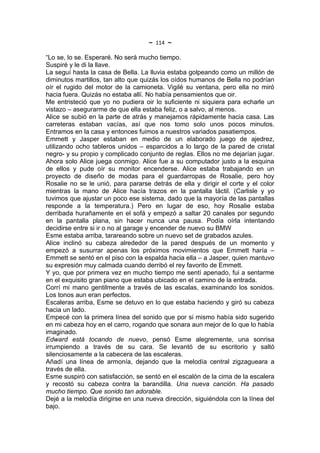 ~   114   ~
“Lo se, lo se. Esperaré. No será mucho tiempo.
Suspiré y le di la llave.
La seguí hasta la casa de Bella. La lluvia estaba golpeando como un millón de
diminutos martillos, tan alto que quizás los oídos humanos de Bella no podrían
oír el rugido del motor de la camioneta. Vigilé su ventana, pero ella no miró
hacia fuera. Quizás no estaba allí. No había pensamientos que oir.
Me entristeció que yo no pudiera oir lo suficiente ni siquiera para echarle un
vistazo – asegurarme de que ella estaba feliz, o a salvo, al menos.
Alice se subió en la parte de atrás y manejamos rápidamente hacia casa. Las
carreteras estaban vacías, así que nos tomo solo unos pocos minutos.
Entramos en la casa y entonces fuimos a nuestros variados pasatiempos.
Emmett y Jasper estaban en medio de un elaborado juego de ajedrez,
utilizando ocho tableros unidos – esparcidos a lo largo de la pared de cristal
negro- y su propio y complicado conjunto de reglas. Ellos no me dejarían jugar.
Ahora solo Alice juega conmigo. Alice fue a su computador justo a la esquina
de ellos y pude oír su monitor encenderse. Alice estaba trabajando en un
proyecto de diseño de modas para el guardarropas de Rosalie, pero hoy
Rosalie no se le unió, para pararse detrás de ella y dirigir el corte y el color
mientras la mano de Alice hacía trazos en la pantalla táctil. (Carlisle y yo
tuvimos que ajustar un poco ese sistema, dado que la mayoría de las pantallas
responde a la temperatura.) Pero en lugar de eso, hoy Rosalie estaba
derribada hurañamente en el sofá y empezó a saltar 20 canales por segundo
en la pantalla plana, sin hacer nunca una pausa. Podía oírla intentando
decidirse entre si ir o no al garage y encender de nuevo su BMW
Esme estaba arriba, tarareando sobre un nuevo set de grabados azules.
Alice inclinó su cabeza alrededor de la pared después de un momento y
empezó a susurrar apenas los próximos movimientos que Emmett haría –
Emmett se sentó en el piso con la espalda hacia ella – a Jasper, quien mantuvo
su expresión muy calmada cuando derribó el rey favorito de Emmett.
Y yo, que por primera vez en mucho tiempo me sentí apenado, fui a sentarme
en el exquisito gran piano que estaba ubicado en el camino de la entrada.
Corrí mi mano gentilmente a través de las escalas, examinando los sonidos.
Los tonos aun eran perfectos.
Escaleras arriba, Esme se detuvo en lo que estaba haciendo y giró su cabeza
hacia un lado.
Empecé con la primera línea del sonido que por si mismo había sido sugerido
en mi cabeza hoy en el carro, rogando que sonara aun mejor de lo que lo había
imaginado.
Edward está tocando de nuevo, pensó Esme alegremente, una sonrisa
irrumpiendo a través de su cara. Se levantó de su escritorio y saltó
silenciosamente a la cabecera de las escaleras.
Añadí una línea de armonía, dejando que la melodía central zigzagueara a
través de ella.
Esme suspiró con satisfacción, se sentó en el escalón de la cima de la escalera
y recostó su cabeza contra la barandilla. Una nueva canción. Ha pasado
mucho tiempo. Que sonido tan adorable.
Dejé a la melodía dirigirse en una nueva dirección, siguiéndola con la línea del
bajo.
 