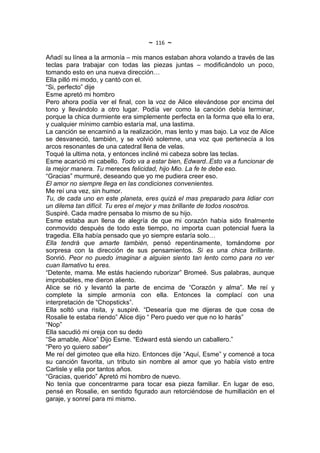 ~   116   ~
Añadí su línea a la armonía – mis manos estaban ahora volando a través de las
teclas para trabajar con todas las piezas juntas – modificándolo un poco,
tomando esto en una nueva dirección…
Ella pilló mi modo, y cantó con el.
“Si, perfecto” dije
Esme apretó mi hombro
Pero ahora podía ver el final, con la voz de Alice elevándose por encima del
tono y llevándolo a otro lugar. Podía ver como la canción debía terminar,
porque la chica durmiente era simplemente perfecta en la forma que ella lo era,
y cualquier mínimo cambio estaría mal, una lastima.
La canción se encaminó a la realización, mas lento y mas bajo. La voz de Alice
se desvaneció, también, y se volvió solemne, una voz que pertenecía a los
arcos resonantes de una catedral llena de velas.
Toqué la ultima nota, y entonces incliné mi cabeza sobre las teclas.
Esme acarició mi cabello. Todo va a estar bien, Edward..Esto va a funcionar de
la mejor manera. Tu mereces felicidad, hijo Mio. La fe te debe eso.
“Gracias” murmuré, deseando que yo me pudiera creer eso.
El amor no siempre llega en las condiciones convenientes.
Me reí una vez, sin humor.
Tu, de cada uno en este planeta, eres quizá el mas preparado para lidiar con
un dilema tan difícil. Tu eres el mejor y mas brillante de todos nosotros.
Suspiré. Cada madre pensaba lo mismo de su hijo.
Esme estaba aun llena de alegría de que mi corazón había sido finalmente
conmovido después de todo este tiempo, no importa cuan potencial fuera la
tragedia. Ella había pensado que yo siempre estaría solo…
Ella tendrá que amarte también, pensó repentinamente, tomándome por
sorpresa con la dirección de sus pensamientos. Si es una chica brillante.
Sonrió. Peor no puedo imaginar a alguien siento tan lento como para no ver
cuan llamativo tu eres.
“Detente, mama. Me estás haciendo ruborizar” Bromeé. Sus palabras, aunque
improbables, me dieron aliento.
Alice se rió y levantó la parte de encima de “Corazón y alma”. Me reí y
complete la simple armonía con ella. Entonces la complací con una
interpretación de “Chopsticks”.
Ella soltó una risita, y suspiré. “Desearía que me dijeras de que cosa de
Rosalie te estaba riendo” Alice dijo “ Pero puedo ver que no lo harás”
“Nop”
Ella sacudió mi oreja con su dedo
“Se amable, Alice” Dijo Esme. “Edward está siendo un caballero.”
“Pero yo quiero saber”
Me reí del gimoteo que ella hizo. Entonces dije “Aquí, Esme” y comencé a toca
su canción favorita, un tributo sin nombre al amor que yo había visto entre
Carlisle y ella por tantos años.
“Gracias, querido” Apretó mi hombro de nuevo.
No tenía que concentrarme para tocar esa pieza familiar. En lugar de eso,
pensé en Rosalie, en sentido figurado aun retorciéndose de humillación en el
garaje, y sonreí para mi mismo.
 