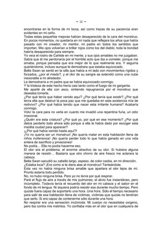 ~   12   ~
encontrarse en la forma de mi boca, así como trazas de su paciencia eran
evidentes en mi ceño.
Todas estas pequeñas mejoras habían desaparecido de la cara del monstruo.
En pocos momentos, no quedaría en mí nada que reflejara los años que había
pasado con mi creador, mi mentor, mi padre en todos los sentidos que
importan. Mis ojos volverían a brillar rojos como los del diablo; toda la bondad
habría desaparecido para siempre.
Yo veía el rostro de Carlisle en mi mente, y sus ojos amables no me juzgaban.
Sabía que él me perdonaría por el horrible acto que iba a cometer, porque me
amaba, porque pensaba que era mejor de lo que realmente era. Y seguiría
queriéndome, incluso aunque le demostrara que estaba equivocado.
Bella Swan se sentó en la silla que había a mi lado con movimientos rígidos y
forzados, ¿por el miedo?, y el olor de su sangre se extendió como una nube
inexorable a mi alrededor.
Le demostraría a mi padre que se había equivocado conmigo.
Y la tristeza de este hecho hería casi tanto como el fuego de mi garganta.
Me aparté de ella con asco, sintiendo repugnancia por el monstruo que
deseaba tomarla.
¿Por qué tenía que haber venido aquí? ¿Por qué tenía que existir? ¿Por qué
tenía ella que destruir la poca paz que me quedaba en esta existencia mía de
redivivo? ¿Por qué había tenido que nacer esta irritante humana? Acabaría
conmigo.
Volví la cara para no verla en cuanto me invadió una repentina furia, un odio
irracional.
¿Quién era esta criatura? ¿Por qué yo, por qué en ese momento? ¿Por qué
debía perderlo todo ahora sólo porque a ella le había dado por escoger esta
insólita ciudad para aparecer?
¡¿Por qué había venido hasta aquí?!
¡Yo no quería ser un monstruo! ¡No quería matar en esta habitación llena de
niños inofensivos! ¡No quería perder todo lo que había ganado en una vida
entera de sacrificio y privaciones!
No podía… Ella no podía hacerme eso.
El olor era el problema, el enorme atractivo de su olor. Si hubiera alguna
manera de resistir… Bastaría que otro chorro de aire fresco me aclarara la
cabeza.
Bella Swan sacudió su cabello largo, espeso, de color caoba, en mi dirección.
¿Estaba loca? ¡Era como si le diera alas al monstruo! Tanteándole.
Esta vez no había ninguna brisa amable que apartara el olor lejos de mí.
Pronto estaría todo perdido.
No, no hubo ninguna brisa. Pero yo no tenía por qué respirar.
Paré el flujo de aire a través de mis pulmones; el alivio fue instantáneo, pero
incompleto. Todavía tenía el recuerdo del olor en mi cabeza y el sabor en el
fondo de mi lengua. Ni siquiera podría resistir eso durante mucho tiempo. Pero
quizás fuera capaz de soportarlo una hora. Una hora. Sólo el tiempo necesario
para salir de esa habitación llena de víctimas, víctimas que quizás no tendrían
que serlo. Si era capaz de contenerme sólo durante una hora.
No respirar era una sensación incómoda. Mi cuerpo no necesitaba oxígeno,
pero iba contra mis instintos. Yo confiaba más en el olor que en cualquiera de
 