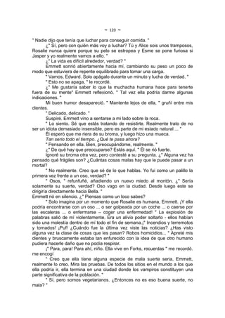 ~   120   ~
" Nadie dijo que tenía que luchar para conseguir comida. "
        ¿" Sí, pero con quién más voy a luchar? Tú y Alice sois unos tramposos,
Rosalie nunca quiere porque su pelo se estropea y Esme se pone furiosa si
Jasper y yo realmente vamos a ello. "
        ¿" La vida es difícil alrededor, verdad? "
        Emmett sonrió abiertamente hacia mí, cambiando su peso un poco de
modo que estuviera de repente equilibrado para tomar una carga.
        " Vamos, Edward. Solo apágalo durante un minuto y lucha de verdad. "
        " Esto no se apaga, " le recordé.
        ¿" Me gustaría saber lo que la muchacha humana hace para tenerte
fuera de su mente" Emmett reflexionó. " Tal vez ella podría darme algunas
indicaciones. "
        Mi buen humor desapareció. " Mantente lejos de ella, " gruñí entre mis
dientes.
        " Delicado, delicado. "
        Suspiré. Emmett vino a sentarse a mi lado sobre la roca.
        " Lo siento. Sé que estás tratando de resistirte. Realmente trato de no
ser un idiota demasiado insensible, pero es parte de mi estado natural ... "
        Él esperó que me riera de su broma, y luego hizo una mueca.
        Tan serio todo el tiempo. ¿Qué te pasa ahora?
        " Pensando en ella. Bien, preocupándome, realmente. "
        ¿" De qué hay que preocuparse? Estás aquí. " Él se rió fuerte.
        Ignoré su broma otra vez, pero contesté a su pregunta. ¿" Alguna vez ha
pensado qué frágiles son? ¿Cuántas cosas malas hay que le puede pasar a un
mortal?
        " No realmente. Creo que sé de lo que hablas. Yo fui como un palillo la
primera vez frente a un oso, verdad? "
        " Osos, " refunfuñé, añadiendo un nuevo miedo al montón. ¿" Sería
solamente su suerte, verdad? Oso vago en la ciudad. Desde luego este se
dirigiría directamente hacia Bella. "
Emmett rió en silencio. ¿" Piensas como un loco sabes?
        " Solo imagina por un momento que Rosalie es humana, Emmett. ¡Y ella
podría encontrarse con un oso ... o ser golpeada por un coche ... o caerse por
las escaleras ... o enfermarse – coger una enfermedad! " La explosión de
palabras salió de mí violentamente. Era un alivio poder soltarlo - ellos habían
sido una molestía dentro de mí todo el fin de semana.¡" Incendios y terremotos
y tornados! ¡Puf! ¿Cuándo fue la última vez viste las noticias? ¿Has visto
alguna vez la clase de cosas que les pasan? Robos homicidios... " Apreté mis
dientes y bruscamente estaba tan enfurecido con la idea de que otro humano
pudiera hacerle daño que no podía respirar.
        ¡" Para, para! Para ahí, niño. Ella vive en Forks, recuerdas " me recordó.
me encogí
        " Creo que ella tiene alguna especie de mala suerte seria, Emmett,
realmente lo creo. Mira las pruebas. De todos los sitios en el mundo a los que
ella podría ir, ella termina en una ciudad donde los vampiros constituyen una
parte significativa de la población. "
        " Sí, pero somos vegetarianos. ¿Entonces no es eso buena suerte, no
mala? "
 