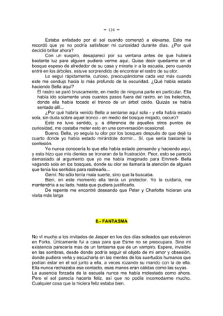 ~   124   ~
       Estaba enfadado por el sol cuando comenzó a elevarse. Esto me
recordó que yo no podría satisfacer mi curiosidad durante días. ¿Por qué
decidió brillar ahora?
       Con un suspiro, desaparecí por su ventana antes de que hubiera
bastante luz para alguien pudiera verme aquí. Quise decir quedarme en el
bosque espeso de alrededor de su casa y mirarla ir a la escuela, pero cuando
entré en los árboles, estuve sorprendido de encontrar el rastro de su olor.
       Lo seguí rápidamente, curioso, preocupándome cada vez más cuando
este me condujo hacia lo más profundo de la oscuridad. ¿Qué había estado
haciendo Bella aquí?
   El rastro se paró bruscamente, en medio de ninguna parte en particular. Ella
   había ido solamente unos cuantos pasos fuera del rastro, en los helechos,
   donde ella había tocado el tronco de un árbol caído. Quizás se había
   sentado allí...
       ¿Por qué habría venido Bella a sentarse aquí sola - y ella había estado
sola, sin duda sobre aquel tronco - en medio del bosque mojado, oscuro?
       Esto no tuvo sentido, y, a diferencia de aquellos otros puntos de
curiosidad, me costaba meter esto en una conversación ocasional.
       Bueno, Bella, yo seguía tu olor por los bosques después de que dejé tu
cuarto donde yo había estado mirándote dormir... Sí, que sería bastante la
confesión.
       Yo nunca conocería lo que ella había estado pensando y haciendo aquí,
y esto hizo que mis dientes se tronaran de la frustración. Peor, esto se pareció
demasiado al argumento que yo me había imaginado para Emmett- Bella
vagando sola en los bosques, donde su olor se llamaría la atención de alguien
que tenía los sentidos para rastrearlo...
       Gemí. No sólo tenía mala suerte, sino que la buscaba.
       Bien, en este momento ella tenía un protector. Yo la cuidaría, me
mantendría a su lado, hasta que pudiera justificarlo.
       De repente me encontré deseando que Peter y Charlotte hicieran una
visita más larga




                                8.- FANTASMA


No vI mucho a los invitados de Jasper en los dos días soleados que estuvieron
en Forks. Únicamente fui a casa para que Esme no se preocupara. Sino mi
existencia parecería mas de un fantasma que de un vampiro. Espere, invisible
en las sombras, desde donde podría seguir el objeto de mi amor y obsesión,
donde pudiera verla y escucharla en las mentes de los suertudos humanos que
podían estar en el sol junto a ella, a veces rozando su mando con la de ella.
Ella nunca rechazaba ese contacto, esas manos eran cálidas como las suyas.
La ausencia forzada de la escuela nunca me había molestado como ahora.
Pero el sol parecía hacerla feliz, así que no podía incomodarme mucho.
Cualquier cosa que la hiciera feliz estaba bien.
 