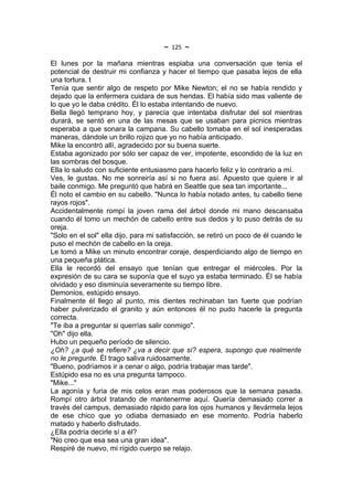~   125   ~
El lunes por la mañana mientras espiaba una conversación que tenia el
potencial de destruir mi confianza y hacer el tiempo que pasaba lejos de ella
una tortura. t
Tenía que sentir algo de respeto por Mike Newton; el no se había rendido y
dejado que la enfermera cuidara de sus heridas. El había sido mas valiente de
lo que yo le daba crédito. Él lo estaba intentando de nuevo.
Bella llegó temprano hoy, y parecía que intentaba disfrutar del sol mientras
durará, se sentó en una de las mesas que se usaban para picnics mientras
esperaba a que sonara la campana. Su cabello tomaba en el sol inesperadas
maneras, dándole un brillo rojizo que yo no había anticipado.
Mike la encontró allí, agradecido por su buena suerte.
Estaba agonizado por sólo ser capaz de ver, impotente, escondido de la luz en
las sombras del bosque.
Ella lo saludo con suficiente entusiasmo para hacerlo feliz y lo contrario a mí.
Ves, le gustas. No me sonreiría así si no fuera así. Apuesto que quiere ir al
baile conmigo. Me preguntó que habrá en Seattle que sea tan importante...
Él noto el cambio en su cabello. "Nunca lo había notado antes, tu cabello tiene
rayos rojos".
Accidentalmente rompí la joven rama del árbol donde mi mano descansaba
cuando él tomo un mechón de cabello entre sus dedos y lo puso detrás de su
oreja.
"Solo en el sol" ella dijo, para mi satisfacción, se retiró un poco de él cuando le
puso el mechón de cabello en la oreja.
Le tomó a Mike un minuto encontrar coraje, desperdiciando algo de tiempo en
una pequeña plática.
Ella le recordó del ensayo que tenían que entregar el miércoles. Por la
expresión de su cara se suponía que el suyo ya estaba terminado. Él se había
olvidado y eso disminuía severamente su tiempo libre.
Demonios, estúpido ensayo.
Finalmente él llego al punto, mis dientes rechinaban tan fuerte que podrían
haber pulverizado el granito y aún entonces él no pudo hacerle la pregunta
correcta.
"Te iba a preguntar si querrías salir conmigo".
"Oh" dijo ella.
Hubo un pequeño período de silencio.
¿Oh? ¿a qué se refiere? ¿va a decir que sí? espera, supongo que realmente
no le pregunte. Él trago saliva ruidosamente.
"Bueno, podríamos ir a cenar o algo, podría trabajar mas tarde".
Estúpido esa no es una pregunta tampoco.
"Mike..."
La agonía y furia de mis celos eran mas poderosos que la semana pasada.
Rompí otro árbol tratando de mantenerme aquí. Quería demasiado correr a
través del campus, demasiado rápido para los ojos humanos y llevármela lejos
de ese chico que yo odiaba demasiado en ese momento. Podría haberlo
matado y haberlo disfrutado.
¿Ella podría decirle sí a él?
"No creo que esa sea una gran idea".
Respiré de nuevo, mi rígido cuerpo se relajo.
 