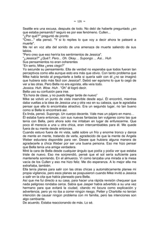 ~   126   ~
Seattle era una excusa, después de todo. No debí de haberle preguntado ¿en
que estaba pensando? seguro es por ese fenómeno. Cullen...
"¿Por qué?'" preguntó de pronto
"Creo..." ella pensó. "Y si lo repites lo que voy a decir ahora te patearé a
muerte".
Me reí en voz alta del sonido de una amenaza de muerte saliendo de sus
labios.
"Pero creo que eso heriría los sentimientos de Jessica".
"¿Jessica?" ¿Qué?. Pero... Oh. Okay… Supongo ... Asi... Huh
Sus pensamientos no eran coherentes
“En serio, Mike ¿eres ciego?”
Yo secunde su pensamiento. Ella de verdad no esperaba que todos fueran tan
perceptivos como ella aunque esto era más que obvio. Con tanto problema que
Mike había tenido al preguntarle a bella si quería salir con él ¿no se imaginó
que hubiera sido más fácil con Jessica?. Debió ser egoísmo lo que lo cegó de
ver a las otras. Pero Bella no era egoísta, ella veía todo.
Jessica. Huh. Wow. Huh . “Oh” él logró decir.
Bella uso su confusión para irse.
“Es hora de clase, y no puedo llegar tarde de nuevo”
Mike se volvió un punto de vista inservible desde aquí. Él encontró, mientras
daba vueltas a la idea de Jessica una y otra vez en su cabeza, que le agradaba
pensar que ella lo encontraba atractivo. Era un segundo lugar, no tan bueno
como si Bella lo encontrará así.
Es linda, pensó. Supongo. Un cuerpo decente. Vale mas un pájaro en mano…
Él estaba fuera entonces, con sus nuevas fantasías tan vulgares como las que
tenía con Bella, pero ahora solo me irritaban en lugar de enfurecerme. Que
poco él merecía a una u otra chica, eran intercambiables para él. Me quede
fuera de su mente desde entonces.
Cuando estuvo fuera de mi vista, salté sobre un frío y enorme tronco y dance
de mente en mente, tratando de verla, agradecido de que la mente de Angela
Weber estuviera disponible para ver. Desee que hubiera alguna manera de
agradecerle a chica Weber por ser una buena persona. Eso me hizo pensar
que Bella tenía una amiga verdadera.
Miré la cara de Bella desde cualquier ángulo que podía y podía ver que estaba
triste de nuevo. Eso me sorprendió, pensé que el sol sería suficiente para
mantenerla sonriendo. En el almuerzo. Vi como lanzaba una mirada a la mesa
vacía de los Cullen y eso me hizo feliz. Me dio esperanza. A lo mejor ella me
extrañaba, también.
Ella tenía planes para salir con las otras chicas y automáticamente planee mi
propia vigilancia, pero esos planes se pospusieron cuando Mike invitó a Jessica
a salir en la cita que había planeado para Bella.
Así que me fui directo a su casa, para hacer una rápida revisión chequear que
nada peligroso rondaba cerca. Sabía que Jasper había advertido a su una vez
hermano para que evitará la ciudad, citando mi locura como explicación y
advertencia, pero yo no iba a correr ningún riesgo. Petter y Charlotte no tenían
intención de causar ningún problema con mi familia, pero las intenciones son
algo cambiante.
De acuerdo. Estaba reaccionando de más. Lo sé.
 
