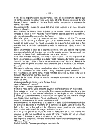 ~   127   ~
Como si ella supiera que la estaba viendo, como si ella sintiera la agonía que
yo sentía cuando no podía verla, Bella salió al jardín trasero después de una
larga y dolorosa hora dentro de casa. Tenía un libro en sus manos y una manta
debajo del brazo.
Silenciosamente, escalé la copa del árbol mas grande y el más cercano
mirando el jardín.
Ella extendió la manta sobre el pasto y se recostó sobre su estómago y
empezó a hojear el libro, tratando de encontrar su página. Leí sobre su hombro.
Ah, mas clásicos. Ella era una fan de Austen.
Ella leía rápido, cruzando y descruzando sus tobillos en el aire. Yo estaba
viendo la luz del sol y el viento jugar con su cabello cuando de repente su
cuerpo se puso tenso y su mano se congeló en la página. Lo único que vi fue
que ella llego al capítulo tres cuando se saltó un montón de hojas y empezó de
nuevo.
Lancé una mirada al titulo de la página Mansfield Park. Ella estaba empezando
una nueva historia, el libro era una compilación de novelas. Me pregunté por
que ella había cambiado de historias de manera tan abrupta.
Solo unos minutos después, ella cerró el libro enojada. Con una expresión de
furia en su rostro, puso el libro a un lado y rodó hasta quedar sobre su espalda.
Suspiró una vez, como si fuera para calmarse y cerró los ojos. Recordé la
novela, pero no pude encontrar nada ofensivo que la moleste. Otro misterio.
Suspiré
Ella permaneció muy quieta, moviéndose solamente para quitar el cabello de
su cara. Lo extendió sobre su cabeza. Y luego se quedo quieta de nuevo.
Su respiración se volvió lenta. Unos minutos después su labio empezó a
temblar. Murmurando mientras duerme.
Imposible de resistir. Escuche lo más que pude, captando las voces de las
casas de junto.
Dos cucharadas de harina… una taza de leche.
¡Vamos! Anota ah ¡vamos!
Rojo o azul… o mejor algo más casual
No había nada cerca. Salté al pasto, cayendo silenciosamente en mis dedos.
Esto estaba muy mal, muy arriesgado. Con cuanta condescendencia una vez
juzgue a Emmett por sus formas irreflexivas y a Jasper por su falta de disciplina
y ahora yo conscientemente burlaba todas las reglas de una manera salvaje
que hacia menos sus lapsos. Yo era usualmente el responsable.
Suspiré, deslizándome sin tomar en cuenta el sol.
Evité mirarme a mi mismo bajo la luz del sol. Ya era suficientemente malo que
mi piel fuera de piedra e inhumana en la sombra. No quería ver a Bella ni a mí,
lado a lado en la luz del sol. La diferencia entre nosotros era realmente
insoportable, dolorosa sin la imagen real en mi cabeza.
Pero no pude ignorar los rayos del arco iris reflejados en su piel cuando me
acerque a ella. Mi mandíbula se abrió al verla. ¿Podría ser yo un mayor
fenómeno?. Imaginé su terror si abriera los ojos ahora…
Me empecé a arrepentir, pero ella murmuro de nuevo, manteniéndome aquí.
“ Mmm… Mmm”
Nada inteligible. Bueno esperaría por un momento.
 