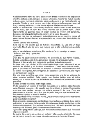 ~   128   ~
Cuidadosamente tome su libro, estirando mi brazo y contiendo la respiración
mientras estaba cerca, solo por si acaso. Empecé a respirar de nuevo cuando
estuve a unos metros de distancia, saboreando como el sol había alterado su
esencia. El calor la hacia parecer más dulce. Mi garganta flameo con deseo, el
fuego nuevo y poderoso por que estuve lejos de ella demasiado tiempo.
Gasté un momento en controlarme y entonces, forzándome a volver a respirar
por mi nariz, abrí el libro. Ella había iniciado con el primer libro… pase
rápidamente las páginas hasta el tercer capítulo de Sense and Sensibility,
buscando por algo potencialmente ofensivo en la prosa de Austen.
Entonces mis ojos se detuvieron automáticamente en mi nombre, donde el
personaje de Edward Ferrars era presentado por primera vez, Bella hablo de
nuevo.
“Mmm. Edward” ella murmuró.
Esta vez no me asustó que se hubiera despertado. Su voz era un bajo
murmullo. No el grito de terror que hubiera sido si ella se hubiera despertado
ahora.
Alegría mezclada con auto-horror. Ella estaba soñando conmigo, al menos.
“Edmund. Ahh. Muy… parecido...”
¿Edmund?
¡Ha!. Ella no estaba soñando conmigo, me di cuenta. El auto-horror regreso.
Estaba soñando acerca de los personajes ficticios. Me preocupo mucho.
Regresé el libro y volví a mi cubierta de sombras, a donde pertenecía.
La tarde paso y yo miraba, sintiéndome impotente de nuevo mientras el sol se
ocultaba en el cielo y las sombras la envolvían. Quería empujarlo de vuelta,
pero la oscuridad era inevitable; las sombras la tomaron. Cuando la luz se fue
su piel se volvió pálida, fantasmagórica. Su cabello se volvió oscuro, casi negro
en contraste con su cara.
Era una cosa terrorífica para mirar, como presenciar una de las visiones de
Alice volverse realidad. Bella quieta, sus fuertes latidos eran el único
reaseguro, el sonido era lo que evitaba que este momento se sintiera como una
pesadilla.
Estaba aliviado cuando su padre llegó a casa.
Podía escuchar un poco de él mientras manejaba por la calle de abajo hacia la
casa. Un vago recuerdo… del pasado, algo de su día en el trabajo. Expectación
mezclada con hambre, supuse que estaba esperando la cena. Pero sus
pensamientos eran tan tranquilos que no podía asegurar que estuviera bien,
únicamente captaba la esencia de ellos.
Me preguntaba como sonaría su madre, ¿Qué combinación genética había sido
para hacerla tan diferente?
Bella empezó a despertarse, sentándose mientras los neumáticos de su padre
golpeaban el pavimento de la entrada. Miró alrededor de ella, confundida por la
inesperada oscuridad. Por un leve momento sus ojos enfocaron las sombras
donde yo me escondía, pero se movieron hacia otro lado.
“¿Charlie?” preguntó en voz baja, aún mirando hacia los árboles que rodeaban
el pequeño jardín.
La puerta de su carro se cerró de un portazo y ella escuchó el sonido. Se puso
de pie rápido tomando sus cosas, mirando nuevamente hacia los árboles.
 