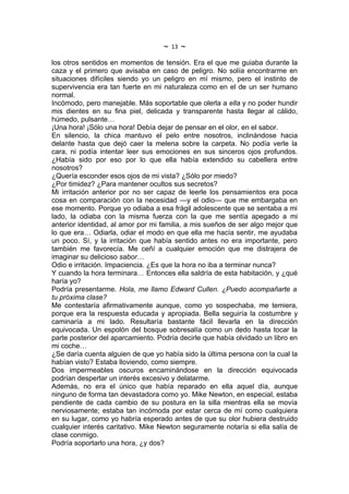~   13   ~
los otros sentidos en momentos de tensión. Era el que me guiaba durante la
caza y el primero que avisaba en caso de peligro. No solía encontrarme en
situaciones difíciles siendo yo un peligro en mí mismo, pero el instinto de
supervivencia era tan fuerte en mi naturaleza como en el de un ser humano
normal.
Incómodo, pero manejable. Más soportable que olerla a ella y no poder hundir
mis dientes en su fina piel, delicada y transparente hasta llegar al cálido,
húmedo, pulsante…
¡Una hora! ¡Sólo una hora! Debía dejar de pensar en el olor, en el sabor.
En silencio, la chica mantuvo el pelo entre nosotros, inclinándose hacia
delante hasta que dejó caer la melena sobre la carpeta. No podía verle la
cara, ni podía intentar leer sus emociones en sus sinceros ojos profundos.
¿Había sido por eso por lo que ella había extendido su cabellera entre
nosotros?
¿Quería esconder esos ojos de mi vista? ¿Sólo por miedo?
¿Por timidez? ¿Para mantener ocultos sus secretos?
Mi irritación anterior por no ser capaz de leerle los pensamientos era poca
cosa en comparación con la necesidad —y el odio— que me embargaba en
ese momento. Porque yo odiaba a esa frágil adolescente que se sentaba a mi
lado, la odiaba con la misma fuerza con la que me sentía apegado a mi
anterior identidad, al amor por mi familia, a mis sueños de ser algo mejor que
lo que era… Odiarla, odiar el modo en que ella me hacía sentir, me ayudaba
un poco. Sí, y la irritación que había sentido antes no era importante, pero
también me favorecía. Me ceñí a cualquier emoción que me distrajera de
imaginar su delicioso sabor…
Odio e irritación. Impaciencia. ¿Es que la hora no iba a terminar nunca?
Y cuando la hora terminara… Entonces ella saldría de esta habitación, y ¿qué
haría yo?
Podría presentarme. Hola, me llamo Edward Cullen. ¿Puedo acompañarte a
tu próxima clase?
Me contestaría afirmativamente aunque, como yo sospechaba, me temiera,
porque era la respuesta educada y apropiada. Bella seguiría la costumbre y
caminaría a mi lado. Resultaría bastante fácil llevarla en la dirección
equivocada. Un espolón del bosque sobresalía como un dedo hasta tocar la
parte posterior del aparcamiento. Podría decirle que había olvidado un libro en
mi coche…
¿Se daría cuenta alguien de que yo había sido la última persona con la cual la
habían visto? Estaba lloviendo, como siempre.
Dos impermeables oscuros encaminándose en la dirección equivocada
podrían despertar un interés excesivo y delatarme.
Además, no era el único que había reparado en ella aquel día, aunque
ninguno de forma tan devastadora como yo. Mike Newton, en especial, estaba
pendiente de cada cambio de su postura en la silla mientras ella se movía
nerviosamente; estaba tan incómoda por estar cerca de mí como cualquiera
en su lugar, como yo habría esperado antes de que su olor hubiera destruido
cualquier interés caritativo. Mike Newton seguramente notaría si ella salía de
clase conmigo.
Podría soportarlo una hora, ¿y dos?
 