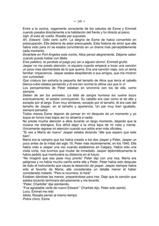 ~   130   ~
Entre a la cocina, vagamente consciente de los saludos de Esme y Emmett
cuando pasaba directamente a la habitación del frente y fui directo al piano.
Ugh, él esta de vuelta. Rosalie por supuesto
Ah, Edward. Odio verlo sufrir. La alegría de Esme de había convertido en
preocupación. Ella debería de estar preocupada. Esta historia de amor que ella
había visto para mí se estaba convirtiendo en un drama mas perceptiblemente
cada momento.
Diviértete en Port Angeles esta noche, Alice pensó alegremente. Déjame saber
cuando pueda hablar con Bella.
Eres patético, te perdiste el juego por ver a alguien dormir, Emmett gruñó.
Jasper no me presto atención, ni siquiera cuando empecé a tocar una canción
un poco mas atormentada de lo que quería. Era una canción vieja, con un tema
familiar: impaciencia. Jasper estaba despidiendo a sus amigos, que me miraron
con curiosidad.
Que criatura tan extraña la pequeña del tamaño de Alice que tenía el cabello
blanco-rubio estaba pensando y él era tan normal la última vez que lo vI.
Los pensamientos de Peter estaban en sincronía con los de ella, como
siempre.
Deben de ser los animales. La falta de sangre humana los vuelve locos
eventualmente, él estaba concluyendo. Su cabello era casi como el de ella y
excepto por el largo. Eran muy similares, excepto por el tamaño, él era casi del
tamaño de Jasper, en el tamaño y apariencia. Un par muy bien igualado,
siempre pensaba.
Todos menos Esme dejaron de pensar en mí después de un momento y yo
toque en tonos mas bajos así no atraería a nadie.
No preste mucha atención a ellos durante un largo momento, dejando que la
música me distrajera. Era difícil dejar a la chica lejos de mi vista y mente.
Únicamente regrese mi atención cuando sus adiós eran más oficiales.
“Si ves a María de nuevo” Jasper estaba diciendo “dile que espero que este
bien”.
María era la vampiro que los había creado a los dos Jasper y Peter, Jasper un
poco antes de la mitad del siglo 19, Peter más recientemente, en los 1940. Ella
había visto a Jasper una vez cuando estábamos en Calgary. Había sido una
visita corta, nos tuvimos que mudar de inmediato. Jasper diplomáticamente le
había pedido que mantuviera su distancia en el futuro.
“No imaginó que eso pase muy pronto” Peter dijo con una risa, María era
peligrosa y no había mucho cariño entre ella y Peter. Peter había sido después
de todo el instrumento que causo la deserción de jasper. Jasper siempre había
sido el favorito de María; ella consideraba un detalle menor el haber
considerado matarlo. “Pero si ocurriera, lo haré”
Estaban dándose las manos, preparándose para irse. Deje que la canción que
estaba tocando terminara abruptamente y me levanté.
“Peter, Charlotte” dije asintiendo.
“Fue agradable verte de nuevo Edward ” Charlote dijo. Peter solo asintió.
Loco, Emmet me retó
Idiota, Rosalie pensó al mismo tiempo
Pobre chico, Esme
 