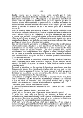 ~   133   ~
Estaba seguro, que la pequeña tienda vacía, excepto por la mujer
anacrónicamente vestida detrás del mostrador. No seria la clase de lugar al que
Bella estaría interesada en ir- ¿Me pregunté si ella se hubiera molestado en
entrar? Había un pedazo de sombra donde yo podría aparcar que hizo un
sendero oscuro inmediatamente en proyección de la tienda. Realmente no
debería estar en las calles en horas de luz solar, no era seguro. ¿Y si un coche
pasaba y lanzaba la reflexión del sol a la sombra justo en el momento
incorrecto?
¡Pero yo no sabía donde más buscarla! Aparque y me escapé, manteniéndome
del lado más profundo de la sombra. Crucé de un salto rápidamente a la tienda,
notando el rastro débil del olor de Bella en el aire. Ella había estado aquí, sobre
la vereda, pero no había ninguna indirecta de su fragancia dentro de la tienda.
“¡Bienvenido! ¿Puedo ayudarte?”- la bibliotecaria comenzó a decir, pero yo ya
estaba afuera. Seguí el olor de Bella por donde la sombra me lo permitía, hasta
que llegue al borde donde la luz solar comenzaba.
Esto me hizo impotente y me cerco el sentido por la línea entre la sobra oscura
y la luz estirándose a través de la calle delante de mí. Tan limitado. Yo sólo
pude adivinar que ella había seguido a través de la calle hacia el sur. No había
realmente mucho en aquella dirección. ¿Se habría perdido? Bien, aquella
posibilidad no sonó completamente mal. Regresé al coche y conduje despacio
por las calles, buscándola. Apreté el paso en unos otros parches de sombra,
pero sólo encontré su olor y una vez más la dirección que tomo me confundió.
¿Dónde trataba ella de ir?
Conduje hacia adelante y hacia atrás entre la librería y el restaurante unas
veces, esperando verla sobre su camino. Jessica y Ángela estaban ya allí,
tratando de decidir si ordenar, o esperar a Bella. Jessica insistía en pedir
inmediatamente.
Comencé a revolotear por las mentes de forasteros, examinando sus ojos.
Seguramente, alguien debe haberla visto en algún sitio. Me puse cada vez más
nervioso mientras pasaba el tiempo. No había pensado lo difícil que podría
demostrar ser encontrarla una vez, como ahora, ella estuviera fuera de mi vista
y de sus caminos normales. No me gustó esto.
Las nubes se congregaban sobre el horizonte, y, en unos minutos más, Seria
libre de rastrearla a pie. No me tomaría mucho tiempo entonces. Era sólo el sol
lo que me hacia tan impotente. Solo unos pocos minutos más, y luego la
ventaja sería mía otra vez y sería el mundo humano el impotente a mi.
Una mente, y otra. Tantos pensamientos triviales.
¿…pensar que él bebé tiene otra infección del oído … era de 6 o 4 ah… "o seis
ah cuatro "…?
Tarde otra vez. ¡Debería decirle… aquí viene ella!
-¡¡ahá!! Allí, por fin, era su cara. ¡Finalmente, alguien la había notado!-
El alivio duró para sólo una fracción de segundo, y luego leí más
profundamente los pensamientos del hombre que se regodeaba con su cara en
las sombras. Su mente era extraña para mí, y sin embargo, no totalmente
desconocida. Yo había cazado exactamente tales mentes.
“¡No!” rugí, y una volea de gruñidos estalló de mi garganta. ¿Mi pie empujó el
acelerador al piso, pero adónde iría? Solo conocía la ubicación general de sus
pensamientos, pero no era lo bastante específico. ¡Tenia que haber algo allí!- el
 