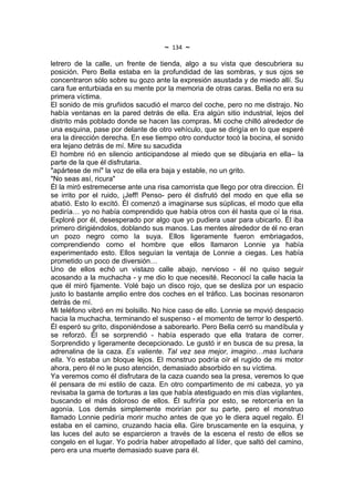 ~   134   ~
letrero de la calle, un frente de tienda, algo a su vista que descubriera su
posición. Pero Bella estaba en la profundidad de las sombras, y sus ojos se
concentraron sólo sobre su gozo ante la expresión asustada y de miedo allí. Su
cara fue enturbiada en su mente por la memoria de otras caras. Bella no era su
primera víctima.
El sonido de mis gruñidos sacudió el marco del coche, pero no me distrajo. No
había ventanas en la pared detrás de ella. Era algún sitio industrial, lejos del
distrito más poblado donde se hacen las compras. Mi coche chilló alrededor de
una esquina, pase por delante de otro vehículo, que se dirigía en lo que esperé
era la dirección derecha. En ese tiempo otro conductor tocó la bocina, el sonido
era lejano detrás de mí. Mire su sacudida
El hombre rió en silencio anticipandose al miedo que se dibujaria en ella– la
parte de la que él disfrutaria.
"apártese de mí" la voz de ella era baja y estable, no un grito.
"No seas así, ricura"
Él la miró estremecerse ante una risa camorrista que llego por otra direccion. Él
se irrito por el ruido, ¡Jeff! Penso- pero él disfrutó del modo en que ella se
abatió. Esto lo excitó. Él comenzó a imaginarse sus súplicas, el modo que ella
pediría… yo no había comprendido que había otros con él hasta que oí la risa.
Exploré por él, desesperado por algo que yo pudiera usar para ubicarlo. Él iba
primero dirigiéndolos, doblando sus manos. Las mentes alrededor de él no eran
un pozo negro como la suya. Ellos ligeramente fueron embriagados,
comprendiendo como el hombre que ellos llamaron Lonnie ya había
experimentado esto. Ellos seguían la ventaja de Lonnie a ciegas. Les había
prometido un poco de diversión…
Uno de ellos echó un vistazo calle abajo, nervioso - él no quiso seguir
acosando a la muchacha - y me dio lo que necesité. Reconocí la calle hacia la
que él miró fijamente. Volé bajo un disco rojo, que se desliza por un espacio
justo lo bastante amplio entre dos coches en el tráfico. Las bocinas resonaron
detrás de mí.
Mi teléfono vibró en mi bolsillo. No hice caso de ello. Lonnie se movió despacio
hacia la muchacha, terminando el suspenso - el momento de terror lo despertó.
Él esperó su grito, disponiéndose a saborearlo. Pero Bella cerró su mandíbula y
se reforzó. Él se sorprendió - había esperado que ella tratara de correr.
Sorprendido y ligeramente decepcionado. Le gustó ir en busca de su presa, la
adrenalina de la caza. Es valiente. Tal vez sea mejor, imagino…mas luchara
ella. Yo estaba un bloque lejos. El monstruo podría oír el rugido de mi motor
ahora, pero él no le puso atención, demasiado absorbido en su víctima.
Ya veremos como él disfrutara de la caza cuando sea la presa, veremos lo que
él pensara de mi estilo de caza. En otro compartimento de mi cabeza, yo ya
revisaba la gama de torturas a las que había atestiguado en mis días vigilantes,
buscando el más doloroso de ellos. Él sufriría por esto, se retorcería en la
agonía. Los demás simplemente morirían por su parte, pero el monstruo
llamado Lonnie pediría morir mucho antes de que yo le diera aquel regalo. Él
estaba en el camino, cruzando hacia ella. Gire bruscamente en la esquina, y
las luces del auto se esparcieron a través de la escena el resto de ellos se
congelo en el lugar. Yo podría haber atropellado al líder, que saltó del camino,
pero era una muerte demasiado suave para él.
 
