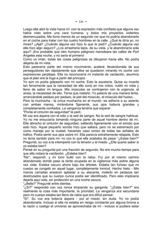 ~   135   ~
Luego ella alzó la vista hacia mí -con la expresión más confiada que alguna vez
había visto sobre una cara humana- y todos mis proyectos violentos
desmenuzados. Me tomo menos de un segundo ver que no podría abandonarla
en el coche para tratar con los cuatro hombres en la calle. ¿Qué le diría yo, no
mires? ¡¡Ajá!! ¿Cuándo alguna vez hizo lo que le pedí? ¿Cuándo alguna vez
ella hizo algo seguro? ¿Los arrastraría lejos, de su vista, y la abandonaría sola
aquí? ¡Era probable que otro humano peligroso merodeara las calles de Port
Ángeles esta noche, y no seria el primero!
Como un imán, todas las cosas peligrosas se dibujaron hacia ella. No podía
alejarla de mi vista.
Esto parecería parte del mismo movimiento, aceleré, llevándomela de sus
perseguidores tan rápidamente que ellos se quedaron mirando mi coche con
expresiones perplejas. Ella no reconocería mi instante de vacilación, asumiría
que el plan era la fuga a partir del principio.
Yo aún no podía golpearlo con mi coche. Esto la asustaría. Quise su muerte
tan ferozmente que la necesidad de ello sonó en mis oídos, nubló mi vista y
lleno de sabor mi lengua. Mis músculos se contrajeron con la urgencia, el
ansia, la necesidad de ello. Tenia que matarlo. Yo pelaría de una manera lenta,
arrancándole pedazo por pedazo, la piel del músculo, el músculo del hueso…
Pero la muchacha - la única muchacha en el mundo -se adhería a su asiento
con ambas manos, mirándome fijamente, sus ojos todavía grandes y
completamente confiados. La venganza tendría que esperar.
"Ponte el cinturón de seguridad" le pedí.
Mi voz era áspera con el odio y la sed de sangre. No la sed de sangre habitual.
Yo no me ensuciaría tomando ninguna parte de aquel hombre dentro de mí.
Ella abrocho el cinturón de seguridad, saltando ligeramente con el sonido que
esto hizo. Aquel pequeño sonido hizo que saltara, pero no se estremeció por
como maneje por la ciudad, haciendo caso omiso de todas las señales de
tráfico. Podía sentir sus ojos sobre mí. Ella parecía extrañamente relajada. Esto
no tenia sentido para mi- no con lo que ella acababa de pasar “¿Estas bien?”
Preguntó, su voz a la intemperie con la tensión y el miedo. ¿Ella queria saber si
yo estaba bien?
Pensé en su pregunta por una fracción de segundo. No era mucho tiempo para
que ella notara la vacilación. ¿Estaba bien?
"No", respondí, y mi tono bulló con la rabia. Fui por el mismo camino
abandonado donde pase la tarde ocupada en la vigilancia más pobre alguna
vez vista. Estaba oscuro ahora bajo los árboles. Estaba tan furioso que mi
cuerpo se congeló en aquel lugar, completamente inmóvil. Hecho hielo - Mis
manos cerradas ansiaron aplastar a su atacante, molerlo en pedazos tan
destrozados que su cuerpo nunca podía ser identificado. Pero esto implicaría
dejarla aquí sola, sin protección en una noche oscura.
“¿Bella?” Pregunté entre dientes.
"¿Sí?" respondió con voz ronca limpiando su garganta. "¿Estás bien?" era
realmente la cosa más importante, la prioridad. La venganza era secundaria
pero mi cuerpo estaba tan lleno de rabia que era difícil pensar.
"Sí". Su voz era todavía áspera - por el miedo, sin duda. Yo no podía
abandonarla. Incluso si ella no estaba en riesgo constante por alguna broma a
la razón y castigo el universo se aprovechaba de mí - incluso si pudiera estar
 