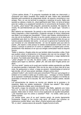 ~   138   ~
“¿Cómo sabías dónde...?" la pregunta inacabada de bella me interrumpió, y
comprendí que había cometido otra metida de pata. Había sido demasiado
distraído para acordarme de preguntarle donde, se suponía, encontraría a sus
amigas. Pero, en vez de terminar la pregunta y presionar el punto, Bella solo
sacudió su cabeza y medio rió. ¿Qué significaría esto? Bien, no tenía el tiempo
para dar vueltas a su aceptación extraña de mi conocimiento de forastero. Abrí
mi puerta. ¿Qué haces? Ella preguntó, pareciendo asustada. No dejando de
mirarla. No permitiéndomelo por solo esta noche. En aquel lugar. “Llevarte a
cenar."
Bien debería ser interesante. Se pareció a otra noche distinta, a la que yo me
había imaginado a Alice trayéndola y fingiendo escoger el mismo restaurante
que Bella y sus amigas por casualidad. Y ahora, aquí estaba, prácticamente en
una cita con la muchacha. De esto no se dio cuenta, porque yo no le daba una
posibilidad para decir no. Ella ya tenía su puerta entreabierta antes de que yo
hubiera pasado alrededor del coche - no era por lo general tan frustrante tener
que moverse en una velocidad discreta - en vez de esperar para que abra la
puerta. ¿No espero a esto porque no estaba acostumbrada al trato como una
señora, o porque no pensó en mí como un caballero? La esperé para unirme,
poniéndome más deseoso al ver que sus amigas continuaban hacia la esquina
oscura.
“Detén a Jessica y Ángela antes de que también deba buscarlas a ellas. Dudo
que pudiera volver a contenerme si me tropiezo otra vez con tus amigos". No,
yo no sería bastante fuerte para esto. Ella se estremeció, y luego rápidamente
se apuro. Fue medio paso hacia ellas, y las llamo:
“¡Jess! ¡Ángela!” En voz alta. Se dieron vuelta, y ella agitó su brazo sobre la
cabeza para lograr su atención. ¡Bella! ¡Ah, ella esta bien! Ángela pensó con
alivio.
“¡Es muy tarde!” Jessica se le quejó pero también estaba agradecida que Bella
no estuviera perdida o lastimada. Esto me dio de Jess un poco más de lo que
creía. Se apresuraron a volver, y luego se pararon, impresionadas al verme al
lado de ella. ¡Uh-uh! Jess pensó, atontada. ¡Ningún camino libre!.
¿Edward Cullen? ¿Se marchó sola para encontrarlo? Pero por qué pregunto si
estaban en la ciudad si sabia que él estaba aquí… conseguí un breve destello
de la expresión mortificada de Bella cuando pregunto a Ángela si mi familia se
ausentaba a menudo de la escuela. No, ella no podía haberlo sabido, decidió
Ángela.
Los pensamientos de Jessica se movían por delante de la sorpresa y la
sospecha. Bella me estaba resistiendo. “¿Dónde has estado?” Ella exigió,
mirando fijamente a Bella, pero mirándome de reojo
“Me perdí y luego me encontré con Edward”. Dijo Bella, agitando una mano
hacia mí. Su tono era notablemente normal. Eso era realmente lo que había
pasado. Debe estar en shock. Era la única explicación de aquella tranquilidad.
“¿Os importaría que me uniera a vosotras?” Pedí - fui cortés; sabía que ya
habían comido.
¡La mierda santa, pero él es sexi! Jessica pensó, de pronto ligeramente
incoherente. Ángela no fue mucho más seria: ¡Él deseo que nosotras no
hubiéramos comido! Wow!, solo, Wow! ¿Podría hacerle esto a Bella?
"Eh, sí, claro", Jessica estuvo de acuerdo. Ángela frunció el ceño.
 