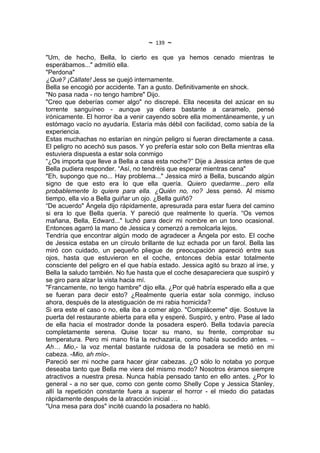 ~   139   ~
"Um, de hecho, Bella, lo cierto es que ya hemos cenado mientras te
esperábamos..." admitió ella.
"Perdona"
¿Qué? ¡Cállate! Jess se quejó internamente.
Bella se encogió por accidente. Tan a gusto. Definitivamente en shock.
"No pasa nada - no tengo hambre" Dijo.
"Creo que deberías comer algo" no discrepé. Ella necesita del azúcar en su
torrente sanguíneo - aunque ya oliera bastante a caramelo, pensé
irónicamente. El horror iba a venir cayendo sobre ella momentáneamente, y un
estómago vacío no ayudaría. Estaría más débil con facilidad, como sabía de la
experiencia.
Estas muchachas no estarían en ningún peligro si fueran directamente a casa.
El peligro no acechó sus pasos. Y yo prefería estar solo con Bella mientras ella
estuviera dispuesta a estar sola conmigo
“¿Os importa que lleve a Bella a casa esta noche?” Dije a Jessica antes de que
Bella pudiera responder. “Así, no tendréis que esperar mientras cena"
"Eh, supongo que no... Hay problema..." Jessica miró a Bella, buscando algún
signo de que esto era lo que ella quería. Quiero quedarme…pero ella
probablemente lo quiere para ella. ¿Quién no, no? Jess pensó. Al mismo
tiempo, ella vio a Bella guiñar un ojo. ¿Bella guiñó?
“De acuerdo" Ángela dijo rápidamente, apresurada para estar fuera del camino
si era lo que Bella quería. Y pareció que realmente lo quería. “Os vemos
mañana, Bella, Edward..." luchó para decir mi nombre en un tono ocasional.
Entonces agarró la mano de Jessica y comenzó a remolcarla lejos.
Tendría que encontrar algún modo de agradecer a Ángela por esto. El coche
de Jessica estaba en un círculo brillante de luz echada por un farol. Bella las
miró con cuidado, un pequeño pliegue de preocupación apareció entre sus
ojos, hasta que estuvieron en el coche, entonces debía estar totalmente
consciente del peligro en el que había estado. Jessica agitó su brazo al irse, y
Bella la saludo también. No fue hasta que el coche desapareciera que suspiró y
se giro para alzar la vista hacia mí.
"Francamente, no tengo hambre" dijo ella. ¿Por qué habría esperado ella a que
se fueran para decir esto? ¿Realmente quería estar sola conmigo, incluso
ahora, después de la atestiguación de mi rabia homicida?
Si era este el caso o no, ella iba a comer algo. "Compláceme" dije. Sostuve la
puerta del restaurante abierta para ella y esperé. Suspiró, y entro. Pase al lado
de ella hacia el mostrador donde la posadera esperó. Bella todavía parecía
completamente serena. Quise tocar su mano, su frente, comprobar su
temperatura. Pero mi mano fría la rechazaría, como había sucedido antes. –
Ah… Mio,- la voz mental bastante ruidosa de la posadera se metió en mi
cabeza. -Mio, ah mío-.
Pareció ser mi noche para hacer girar cabezas. ¿O sólo lo notaba yo porque
deseaba tanto que Bella me viera del mismo modo? Nosotros éramos siempre
atractivos a nuestra presa. Nunca había pensado tanto en ello antes. ¿Por lo
general - a no ser que, como con gente como Shelly Cope y Jessica Stanley,
allí la repetición constante fuera a superar el horror - el miedo dio patadas
rápidamente después de la atracción inicial …
"Una mesa para dos" incité cuando la posadera no habló.
 