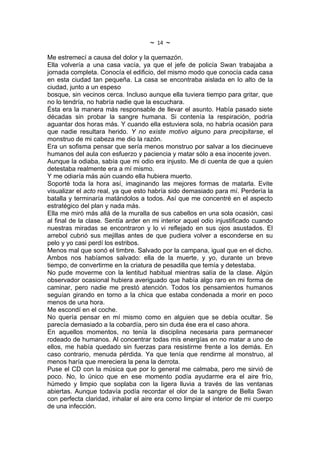 ~   14   ~
Me estremecí a causa del dolor y la quemazón.
Ella volvería a una casa vacía, ya que el jefe de policía Swan trabajaba a
jornada completa. Conocía el edificio, del mismo modo que conocía cada casa
en esta ciudad tan pequeña. La casa se encontraba aislada en lo alto de la
ciudad, junto a un espeso
bosque, sin vecinos cerca. Incluso aunque ella tuviera tiempo para gritar, que
no lo tendría, no habría nadie que la escuchara.
Ésta era la manera más responsable de llevar el asunto. Había pasado siete
décadas sin probar la sangre humana. Si contenía la respiración, podría
aguantar dos horas más. Y cuando ella estuviera sola, no habría ocasión para
que nadie resultara herido. Y no existe motivo alguno para precipitarse, el
monstruo de mi cabeza me dio la razón.
Era un sofisma pensar que sería menos monstruo por salvar a los diecinueve
humanos del aula con esfuerzo y paciencia y matar sólo a esa inocente joven.
Aunque la odiaba, sabía que mi odio era injusto. Me di cuenta de que a quien
detestaba realmente era a mí mismo.
Y me odiaría más aún cuando ella hubiera muerto.
Soporté toda la hora así, imaginando las mejores formas de matarla. Evite
visualizar el acto real, ya que esto habría sido demasiado para mí. Perdería la
batalla y terminaría matándolos a todos. Así que me concentré en el aspecto
estratégico del plan y nada más.
Ella me miró más allá de la muralla de sus cabellos en una sola ocasión, casi
al final de la clase. Sentía arder en mi interior aquel odio injustificado cuando
nuestras miradas se encontraron y lo vi reflejado en sus ojos asustados. El
arrebol cubrió sus mejillas antes de que pudiera volver a esconderse en su
pelo y yo casi perdí los estribos.
Menos mal que sonó el timbre. Salvado por la campana, igual que en el dicho.
Ambos nos habíamos salvado: ella de la muerte, y yo, durante un breve
tiempo, de convertirme en la criatura de pesadilla que temía y detestaba.
No pude moverme con la lentitud habitual mientras salía de la clase. Algún
observador ocasional hubiera averiguado que había algo raro en mi forma de
caminar, pero nadie me prestó atención. Todos los pensamientos humanos
seguían girando en torno a la chica que estaba condenada a morir en poco
menos de una hora.
Me escondí en el coche.
No quería pensar en mí mismo como en alguien que se debía ocultar. Se
parecía demasiado a la cobardía, pero sin duda ése era el caso ahora.
En aquellos momentos, no tenía la disciplina necesaria para permanecer
rodeado de humanos. Al concentrar todas mis energías en no matar a uno de
ellos, me había quedado sin fuerzas para resistirme frente a los demás. En
caso contrario, menuda pérdida. Ya que tenía que rendirme al monstruo, al
menos haría que mereciera la pena la derrota.
Puse el CD con la música que por lo general me calmaba, pero me sirvió de
poco. No, lo único que en ese momento podía ayudarme era el aire frío,
húmedo y limpio que soplaba con la ligera lluvia a través de las ventanas
abiertas. Aunque todavía podía recordar el olor de la sangre de Bella Swan
con perfecta claridad, inhalar el aire era como limpiar el interior de mi cuerpo
de una infección.
 