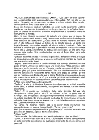 ~   140   ~
“Ah, er, sí. Bienvenidos a la bella Italia.” ¡Mmm...! ¡Qué voz! "Por favor sígame"
sus pensamientos eran preocupadamente interesados. Tal vez ella es su
prima. No podía ser su hermana, no tiene la misma mirada. Pero familia,
definitivamente. Él no puede estar con ella.
Esos ojos humanos estaban nublados, no vieron nada claramente. ¿Cómo
podría ser que la mujer importada encuentre mis trampas de señuelos físicas,
para las presas tan atractivas, y aún ser incapaz de ver la perfección suave de
la muchacha a mi lado?
Bien, no hay ninguna necesidad de echarle una mano, por si acaso, la
posadera pensó mientras nos condujo a una mesa familiar en medio de la parte
más atestada del restaurante. ¿Puedo darle mi número mientras ella está
allí…? Ella reflexionó. Saque un billete de mi bolsillo trasero. La gente era
invariablemente cooperativa cuando el dinero estaba implicado. Bella ya
tomaba el asiento que la posadera indicada sin objeción. Sacudí mi cabeza
hacia ella, y vaciló, amartillando su cabeza con curiosidad. Sí, ella sería muy
curiosa esta noche. Una muchedumbre no era el lugar ideal para esta
conversación.
"¿Quizás algo más privado?" solicité a la posadera, dándole el dinero. Sus ojos
se ensancharon en la sorpresa, y luego se estrecharon mientras su mano se
cerraba alrededor del dinero.
“Seguro" Echó una ojeada al dinero mientras nos condujo alrededor de una
pared divisora. ¿Cincuenta dólares para una mejor mesa? Rico, también. Esto
tiene otro sentido-apuesto que su chaqueta cuesta más que mi último pago.
Maldito. ¿Por qué quiere intimidad con ella? Ella nos ofreció una cabina en una
esquina tranquila del restaurante donde nadie sería capaz de vernos - podría
ver las reacciones de Bella a lo que le dijera. No tenía ninguna pista a lo que
ella querría de mí esta noche. O que le daría. ¿Cuánto había adivinado ella?
¿Qué explicación de los acontecimientos del atardecer se había hecho?
“¿Algo como esto?" la posadera preguntó.
"Perfecto" le dije y, sintiéndome ligeramente molesto por su actitud resentida
hacia Bella, le sonreí extensamente, excluyendo mis dientes. Le deje verme
claramente.
“Esto...” Él no puede ser verdadero. Debo estar dormida. Tal vez ella
desaparezca…talvez podría escribir mi número sobre su plato con el
Ketchup… ella divagó lejos, catalogando ligeramente la imparcialidad. Todavía
no estaba asustada. De pronto recordé las burlas de Emmett sobre mí en la
cafetería, hace tantas semanas. Aposté que podría haberla asustado mejor que
eso. ¿Estaba perdiendo mi marca?
“De veras, no deberías hacerle eso a la gente” Bella interrumpió mis
pensamientos en un tono de desaprobación. “Es muy poco cortés”
Miré fijamente en su expresión crítica. ¿Qué pensaba? No había asustado a la
posadera en absoluto, a pesar de mis intenciones.
"¿Hacer qué?”
"Deslumbrarla... Probablemente, ahora está en la cocina híper ventilando.”
"¡Umm…!. Bella estaba casi en lo justo. La posadera era sólo semicoherente
en este momento, describiendo su evaluación incorrecta de mí a su amigo del
personal.
 