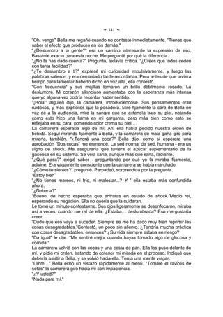 ~   141   ~
“Oh, venga" Bella me regañó cuando no contesté inmediatamente. “Tienes que
saber el efecto que produces en los demás."
"¿Deslumbro a la gente?" era un camino interesante la expresión de eso.
Bastante exacto para esta noche. Me pregunté por qué la diferencia…
“¿No te has dado cuenta?” Preguntó, todavía crítica. “¿Crees que todos ceden
con tanta facilidad?”
"¿Te deslumbro a ti?" expresé mi curiosidad impulsivamente, y luego las
palabras salieron, y era demasiado tarde recordarlas. Pero antes de que tuviera
tiempo para lamentar haberlo dicho en voz alta, ella contestó.
"Con frecuencia" y sus mejillas tomaron un brillo débilmente rosado. La
deslumbré. Mi corazón silencioso aumentaba con la esperanza más intensa
que yo alguna vez podría recordar haber sentido.
"¡Hola!" alguien dijo, la camarera, introduciéndose. Sus pensamientos eran
ruidosos, y más explícitos que la posadera. Miré fijamente la cara de Bella en
vez de a la audiencia, mire la sangre que se extendía bajo su piel, notando
como esto hizo una llama en mi garganta, pero más bien como esto se
reflejaba en su cara, poniendo color crema su piel …
La camarera esperaba algo de mí. Ah, ella había pedido nuestra orden de
bebida. Seguí mirando fijamente a Bella, y la camarera de mala gana giro para
mirarla, también. "¿Tendrá una coca?" Bella dijo, como si esperara una
aprobación "Dos cocas" me enmendé. La sed normal de sed, humana - era un
signo de shock. Me aseguraría que tuviera el azúcar suplementario de la
gaseosa en su sistema. Se veía sana, aunque más que sana, radiante.
"¿Qué pasa?" exigió saber - preguntando por qué yo la miraba fijamente,
adiviné. Era vagamente consciente que la camarera se había marchado
"¿Cómo te sientes?" pregunté. Parpadeó, sorprendida por la pregunta.
“Estoy bien”
"¿No tienes mareos, ni frío, ni malestar...? Y " ella estaba más confundida
ahora.
“¿Debería?"
"Bueno, de hecho esperaba que entraras en estado de shock.”Medio reí,
esperando su negación. Ella no quería que la cuidaran.
Le tomó un minuto contestarme. Sus ojos ligeramente se desenfocaron, miraba
así a veces, cuando me reí de ella. ¿Estaba… deslumbrada? Eso me gustaría
creer.
“Dudo que eso vaya a suceder. Siempre se me ha dado muy bien reprimir las
cosas desagradables.”Contestó, un poco sin aliento. ¿Tendría mucha práctica
con cosas desagradables, entonces? ¿Su vida siempre estaba en riesgo?
"Da igual" le dije. "Me sentiré mejor cuando hayas tomado algo de glucosa y
comida."
La camarera volvió con las cocas y una cesta de pan. Ella los puso delante de
mí, y pidió mi orden, tratando de obtener mi mirada en el proceso. Indiqué que
debería asistir a Bella, y se volvió hacia ella. Tenía una mente vulgar.
"Umm…" Bella echó un vistazo rápidamente al menú. “Tomaré el raviolis de
setas" la camarera giro hacia mi con impaciencia.
"¿Y usted?"
"Nada para mí."
 