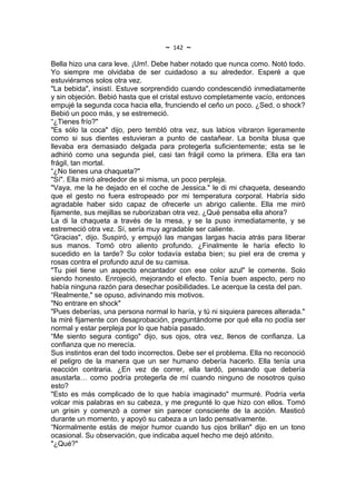 ~   142   ~
Bella hizo una cara leve. ¡Um!. Debe haber notado que nunca como. Notó todo.
Yo siempre me olvidaba de ser cuidadoso a su alrededor. Esperé a que
estuviéramos solos otra vez.
"La bebida", insistí. Estuve sorprendido cuando condescendió inmediatamente
y sin objeción. Bebió hasta que el cristal estuvo completamente vacío, entonces
empujé la segunda coca hacia ella, frunciendo el ceño un poco. ¿Sed, o shock?
Bebió un poco más, y se estremeció.
“¿Tienes frío?"
"Es sólo la coca" dijo, pero tembló otra vez, sus labios vibraron ligeramente
como si sus dientes estuvieran a punto de castañear. La bonita blusa que
llevaba era demasiado delgada para protegerla suficientemente; esta se le
adhirió como una segunda piel, casi tan frágil como la primera. Ella era tan
frágil, tan mortal.
“¿No tienes una chaqueta?"
"Sí". Ella miró alrededor de si misma, un poco perpleja.
"Vaya, me la he dejado en el coche de Jessica." le di mi chaqueta, deseando
que el gesto no fuera estropeado por mi temperatura corporal. Habría sido
agradable haber sido capaz de ofrecerle un abrigo caliente. Ella me miró
fijamente, sus mejillas se ruborizaban otra vez. ¿Qué pensaba ella ahora?
La di la chaqueta a través de la mesa, y se la puso inmediatamente, y se
estremeció otra vez. Sí, sería muy agradable ser caliente.
"Gracias", dijo. Suspiró, y empujó las mangas largas hacia atrás para liberar
sus manos. Tomó otro aliento profundo. ¿Finalmente le haría efecto lo
sucedido en la tarde? Su color todavía estaba bien; su piel era de crema y
rosas contra el profundo azul de su camisa.
"Tu piel tiene un aspecto encantador con ese color azul" le comente. Solo
siendo honesto. Enrojeció, mejorando el efecto. Tenía buen aspecto, pero no
había ninguna razón para desechar posibilidades. Le acerque la cesta del pan.
“Realmente," se opuso, adivinando mis motivos.
"No entrare en shock"
"Pues deberías, una persona normal lo haría, y tú ni siquiera pareces alterada."
la miré fijamente con desaprobación, preguntándome por qué ella no podía ser
normal y estar perpleja por lo que había pasado.
“Me siento segura contigo" dijo, sus ojos, otra vez, llenos de confianza. La
confianza que no merecía.
Sus instintos eran del todo incorrectos. Debe ser el problema. Ella no reconoció
el peligro de la manera que un ser humano debería hacerlo. Ella tenía una
reacción contraria. ¿En vez de correr, ella tardó, pensando que debería
asustarla… como podría protegerla de mí cuando ninguno de nosotros quiso
esto?
"Esto es más complicado de lo que había imaginado" murmuré. Podría verla
volcar mis palabras en su cabeza, y me pregunté lo que hizo con ellos. Tomó
un grisin y comenzó a comer sin parecer consciente de la acción. Masticó
durante un momento, y apoyó su cabeza a un lado pensativamente.
“Normalmente estás de mejor humor cuando tus ojos brillan" dijo en un tono
ocasional. Su observación, que indicaba aquel hecho me dejó atónito.
"¿Qué?"
 