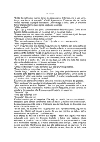 ~   143   ~
"Estás de mal humor cuando tienes los ojos negros. Entonces, me lo veo venir,
tengo una teoría al respecto" añadió ligeramente. Entonces ella se había
venido haciendo su propia explicación. Desde luego la tenía. Sentí un profundo
temor al preguntarme cuan cerca estaba de la verdad
"¿Más teorías?"
"Aja!". Dijo y masticó otro poco, completamente despreocupada. Como si no
hablara de los aspectos de un monstruo con el monstruo mismo.
“Espero que esta vez seas más creativa…" mentí cuando no siguió. Lo que
realmente esperaba era que estuviera a millas de la verdad.
“¿O sigues tomando ideas de los cómics?"
"Bien, no, no lo conseguí de un cómic," dijo ella, un poco avergonzada.
"Pero tampoco me la he inventado."
"¿y?" pregunté entre mis dientes. Seguramente no hablaría con tanta calma si
estuviera a punto de gritar. Vaciló, mordiendo su labio, la camarera reapareció
con la comida para Bella. Le puse poca atención a la camarera cuando puso el
plato delante de Bella y luego preguntó si quería algo. Disminuí, pero pedí más
coca. La camarera no había notado los vasos vacíos. Los tomó y se marchó.
“¿Qué decías?" incité con inquietud en cuanto estuvimos solos otra vez.
“Te lo diré en el coche. Si...” Dijo en voz baja. Ah, esto era malo. No estaba
dispuesta a hablar de sus conjeturas alrededor de otros.
"Si…" me sentí como si me clavaran tachuelas
"¿Hay condiciones?" estaba tan tenso que casi gruñí las palabras.
"Realmente tengo preguntas, desde luego."
"Desde luego," estuve de acuerdo. Sus preguntas probablemente serían
bastante para decirme adonde se dirigían sus pensamientos. ¿Pero cómo le
contestaría? ¿Con una mentira responsable? ¿O la ahuyentaría con la verdad?
¿O no diría nada, incapaz de decidir?
Estuvimos en silencio mientras la camarera rellenó su suministro de gaseosa.
"Bien, continua" dije, con la mandíbula cerrada, cuando la camarera se fue.
“¿Por qué estás en Port Ángeles?” Era una pregunta demasiado fácil - para
ella, y no me daba información, mientras que mi respuesta, de ser verídico, le
regalaría demasiada a ella. Entonces decidí dejarla en suspenso.
"Después", dije.
“Pero ésa es la más fácil"
“Después," dije otra vez.
Estaba frustrada por mi negativa. Ella alejo su mirada, hacia a su alimento.
Despacio, para pensar seriamente, tomó un raviol y masticó con deliberación.
Lo acompaño con más coca, y finalmente alzó la vista hacia mí. Sus ojos eran
estrechos con la sospecha.
“En tal caso, de acuerdo" dijo. “Supongamos que, hipotéticamente, alguien es
capaz de... Saber qué piensa la gente, de leer sus mentes, ya sabes, salvo
unas cuantas excepciones." podría ser peor.
Eso explicó su risa en el coche. Era rápida - nadie más alguna vez había
adivinado esto sobre mí. Excepto Carlisle, y había sido bastante obvio
entonces, al principio, cuando había contestado todos sus pensamientos como
si él me hubiera hablado. Él lo había entendido antes que yo… esta pregunta
no era tan mala. Mientras era claro que ella sabía que allí se equivocó, no era
tan serio como podría haber sido. La telepatía no era, después de todo, una
 
