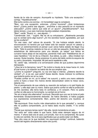 ~   144   ~
faceta de la vida de vampiro. Acompañé su hipótesis. "Solo una excepción,"
corregí. "Hipotéticamente".
Ella lucho contra una sonrisa - mi honestidad vaga la complació.
"Bien, con una excepción, entonces. ¿Cómo funciona? ¿Qué limitaciones
tiene? ¿Cómo podría ese alguien... encontrar a otra persona en el momento
adecuado? ¿Cómo sabría que está en un apuro? ¿Hipotéticamente?". Sus
labios tensos, y sus ojos marrones líquidos estaban impacientes.
"Bien", vacilé. “Bueno, si... ese alguien…"
"Llamémosle 'Joe', " sugirió. Me reí de su entusiasmo. ¿Realmente pensaba
que la verdad sería algo bueno? ¿Si mis secretos fueran agradables, por qué
se los ocultaría?
"En ese caso, Joe" estuve de acuerdo. “Si Joe hubiera estado atento, la
sincronización no tendría por qué haber sido tan exacta" sacudí mi cabeza y
reprimí un estremecimiento al pensar cuan cerca había estado de llagar muy
tarde. “Sólo tú podrías meterte en líos en un sitio tan pequeño. Destrozarías las
estadísticas de delincuencia para una década, ya sabes" sus labios se
curvaron hacia abajo en las esquinas, poniendo mala cara "Hablábamos de un
caso hipotético." me reí de su irritación. Sus labios, su piel… ellos miraban tan
suaves. Quise tocarlos. Quise presionar mi yema del dedo contra la esquina de
su ceño y levantarlo. Imposible. Mi piel sería repelente a ella.
"Sí, cierto" dije, volviendo a la conversación antes de que pudiera deprimirme
demasiado.
"¿Que tal si le llamamos 'Jane'?" Se inclinó a través de la mesa hacia mí, todo
el mal humor y la irritación se había ido de sus amplios ojos.
“¿Cómo lo supiste?" preguntó, su voz era baja e intensa. ¿Debería decirle la
verdad? ¿Y, si es así, qué parte? Quise decirle. Quise merecer la confianza
que todavía podía ver en su cara.
“Puedes confiar en mí, ya lo sabes" me susurró, y estiro una mano adelante
como si fuera a tocar mis manos donde descansaban sobre la mesa vacía,
delante mío.
Tire el pensamiento de que odiaría su reacción de rechazo a mi piel frígida de
piedra - y ella dejó caer su mano. Sabía que podría confiar en ella la protección
de mis secretos; ella tenía toda mi confianza, y mi corazón. Pero no podía
confiar en ella para no horrorizarla. La verdad era el horror.
“No sé si tengo otra alternativa" murmuré. Recordé que una vez le tome el pelo
llamándola 'excepcionalmente distraída'. Se había ofendido, si había juzgado
sus expresiones correctamente. Bien, podría del derecho una injusticia, al
menos.
"Me equivoqué. Eres mucho más observadora de lo que pensaba" y, aunque
ella no pudiera comprenderlo, ya le había dado mucho crédito. Y no omitió
nada.
"Pensé que siempre tenias razón" dijo ella, riendo tomándome el pelo.
"Así solía ser" solía saber lo que hacía. Solía estar siempre seguro de mi
mismo. Y ahora todo era el caos y el tumulto. Aún no lo comprendía. No quise
la vida con sentido. No si el caos significaba que yo podía estar con Bella.
"Hay otra cosa en la que también me equivoqué contigo" continué, batiendo
record del registro directamente sobre otro punto.
 
