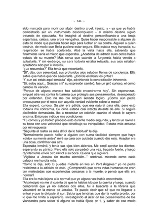 ~   146   ~
sido marcada para morir por algún destino cruel, injusto, y - ya que yo había
demostrado ser un instrumento descompuesto - el mismo destino siguió
tratando de ejecutarla. Me imaginé al destino personificando-a una bruja
espantosa, celosa, una arpía vengativa. Quise hacer responsable a alguien de
esto de modo que pudiera hacer algo para luchar en su contra. Alguien a quien
destruir, de modo que Bella pudiera estar segura. Ella estaba muy tranquila; su
respiración se había acelerado. Alcé la vista hacia ella, sabiendo que
finalmente vería el miedo que esperaba. ¿Acababa de admitir cuan cerca había
estado de su muerte? Más cerca que cuando la furgoneta había venido a
aplastarla. Y sin embargo, su cara todavía estaba relajada, sus ojos estaban
apretados sólo por el interés.
“¿Lo recuerdas?” Ella tenía que recordarlo.
"Sí", dijo, con serenidad, sus profundos ojos estaban llenos de conciencia. Ella
sabía que había querido asesinarla. ¿Dónde estaban los gritos?
“Y aun así estás aquí sentada” dije, advirtiendo la contradicción inherente.
"Sí, estoy aquí... Gracias a ti" su expresión cambió, fue un giró curioso, el como
cambio mi versión.
“Porque de alguna manera has sabido encontrarme hoy”. Sin esperanzas,
empujé otra vez contra la barrera que protegía sus pensamientos, desesperado
por entender. Esto no me dio ningún sentido lógico. ¿Cómo aún podía
preocuparse por el resto con aquella verdad evidente sobre la mesa?
Ella esperó, curiosa. Su piel era pálida, que era natural para ella, pero esto
todavía me concernía. Su cena estaba casi intacta delante de ella. Si seguía
diciéndole demasiado, iba a necesitar un colchón cuando el shock le cayera
encima. Entonces indique mis condiciones
“Tú comes y yo hablo" procesó esto durante medio segundo, y lanzó un raviol a
su boca con una velocidad que desdibujo su tranquilidad. Estaba más ansiosa
por mi respuesta
"Seguirte el rastro es más difícil de lo habitual" le dije.
"Normalmente puedo hallar a alguien con suma facilidad siempre que haya
«oído» su mente antes" miré su cara con cuidado cuando dije esto. Aceptar era
una cosa, confirmar era otra.
Esperaba inmóvil, y tenía sus ojos bien abiertos. Me sentí apretar los dientes,
esperando su pánico. Pero ella solo parpadeó una vez, tragado fuerte, y luego
rápidamente envío otro raviol a su boca. Quería que siguiera
"Vigilaba a Jessica sin mucha atención..." continué, mirando como cada
palabra me hundía más.
“Como te dije, sólo tú puedes meterte en líos en Port Ángeles." yo no podía
resistirme a la adición de esto. ¿Comprendió que otras vidas humanas no eran
tan molestadas con experiencias cercanas a la muerte, o pensó que ella era
normal?
Ella era lo más lejano a lo normal que yo alguna vez había encontrado.
“Al principio no me di cuenta de que te habías ido por tu cuenta y luego, cuando
comprendí que ya no estabas con ellas, fui a buscarte a la librería que
vislumbré en la mente de Jessica. Te puedo decir que sé que no llegaste a
entrar y que te dirigiste al sur. Sabía que tendrías que dar la vuelta pronto, por
lo que me limité a esperarte, investigando al azar en los pensamientos de los
viandantes para saber si alguno se había fijado en ti, y saber de ese modo
 