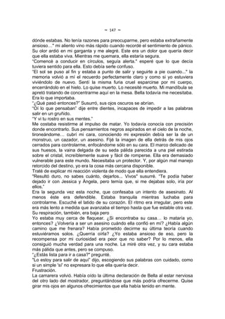~   147   ~
dónde estabas. No tenía razones para preocuparme, pero estaba extrañamente
ansioso…" mi aliento vino más rápido cuando recordé el sentimiento de pánico.
Su olor ardió en mi garganta y me alegré. Este era un dolor que quería decir
que ella estaba viva. Mientras me quemara, ella estaría segura.
“Comencé a conducir en círculos, seguía alerta." esperé que lo que decía
tuviera sentido para ella. Esto debía serle confuso.
“El sol se puso al fin y estaba a punto de salir y seguirte a pie cuando..." la
memoria volvió a mí el recuerdo perfectamente claro y como si yo estuviera
viviéndolo de nuevo. Sentí la misma furia cruel esparcirse por mi cuerpo,
encerrándolo en el hielo. Lo quise muerto. Lo necesité muerto. Mi mandíbula se
apretó tratando de concentrarme aquí en la mesa. Bella todavía me necesitaba.
Era lo que importaba.
“¿Qué pasó entonces?” Susurró, sus ojos oscuros se abrían.
“Oí lo que pensaban” dije entre dientes, incapaces de impedir a las palabras
salir en un gruñido.
“Y vi tu rostro en sus mentes.”
Me costaba resistirme al impulso de matar. Yo todavía conocía con precisión
donde encontrarlo. Sus pensamientos negros aspirados en el cielo de la noche,
tironeándome… cubrí mi cara, conociendo mi expresión debía ser la de un
monstruo, un cazador, un asesino. Fijé la imagen de ella detrás de mis ojos
cerrados para controlarme, enfocándome sólo en su cara. El marco delicado de
sus huesos, la vaina delgada de su seda pálida parecida a una piel estirada
sobre el cristal, increíblemente suave y fácil de romperse. Ella era demasiado
vulnerable para este mundo. Necesitaba un protector. Y, por algún mal manejo
retorcido del destino, yo era la cosa más cercana disponible.
Traté de explicar mi reacción violenta de modo que ella entendiera.
"Resultó duro, no sabes cuánto, dejarlos... Vivos" susurré. “Te podía haber
dejado ir con Jessica y Ángela, pero temía que, si me dejabas solo, iría por
ellos.”
Era la segunda vez esta noche, que confesaba un intento de asesinato. Al
menos éste era defendible. Estaba tranquila mientras luchaba para
controlarme. Escuché el latido de su corazón. El ritmo era irregular, pero este
era más lento a medida que avanzaba el tiempo hasta que fue estable otra vez.
Su respiración, también, era baja pero
Yo estaba muy cerca de flaquear. ¿Si encontraba su casa… lo mataría yo,
entonces? ¿Volvería a ser un asesino cuándo ella confió en mí? ¿Había algún
camino que me frenara? Había prometido decirme su última teoría cuando
estuviéramos solos. ¿Querría oírla? ¿Yo estaba ansioso de eso, pero la
recompensa por mi curiosidad era peor que no saber? Por lo menos, ella
consiguió mucha verdad para una noche. La miré otra vez, y su cara estaba
más pálida que antes, pero se compuso.
“¿Estás lista para ir a casa?" pregunté.
"Lo estoy para salir de aquí” dijo, escogiendo sus palabras con cuidado, como
si un simple 'sí' no expresara lo que ella quería decir.
Frustración.
La camarera volvió. Había oído la última declaración de Bella al estar nerviosa
del otro lado del mostrador, preguntándose que más podría ofrecerme. Quise
girar mis ojos en algunos ofrecimientos que ella había tenido en mente.
 