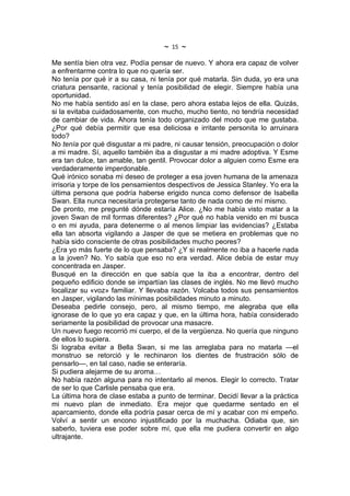 ~   15   ~
Me sentía bien otra vez. Podía pensar de nuevo. Y ahora era capaz de volver
a enfrentarme contra lo que no quería ser.
No tenía por qué ir a su casa, ni tenía por qué matarla. Sin duda, yo era una
criatura pensante, racional y tenía posibilidad de elegir. Siempre había una
oportunidad.
No me había sentido así en la clase, pero ahora estaba lejos de ella. Quizás,
si la evitaba cuidadosamente, con mucho, mucho tiento, no tendría necesidad
de cambiar de vida. Ahora tenía todo organizado del modo que me gustaba.
¿Por qué debía permitir que esa deliciosa e irritante personita lo arruinara
todo?
No tenía por qué disgustar a mi padre, ni causar tensión, preocupación o dolor
a mi madre. Sí, aquello también iba a disgustar a mi madre adoptiva. Y Esme
era tan dulce, tan amable, tan gentil. Provocar dolor a alguien como Esme era
verdaderamente imperdonable.
Qué irónico sonaba mi deseo de proteger a esa joven humana de la amenaza
irrisoria y torpe de los pensamientos despectivos de Jessica Stanley. Yo era la
última persona que podría haberse erigido nunca como defensor de Isabella
Swan. Ella nunca necesitaría protegerse tanto de nada como de mí mismo.
De pronto, me pregunté dónde estaría Alice. ¿No me había visto matar a la
joven Swan de mil formas diferentes? ¿Por qué no había venido en mi busca
o en mi ayuda, para detenerme o al menos limpiar las evidencias? ¿Estaba
ella tan absorta vigilando a Jasper de que se metiera en problemas que no
había sido consciente de otras posibilidades mucho peores?
¿Era yo más fuerte de lo que pensaba? ¿Y si realmente no iba a hacerle nada
a la joven? No. Yo sabía que eso no era verdad. Alice debía de estar muy
concentrada en Jasper.
Busqué en la dirección en que sabía que la iba a encontrar, dentro del
pequeño edificio donde se impartían las clases de inglés. No me llevó mucho
localizar su «voz» familiar. Y llevaba razón. Volcaba todos sus pensamientos
en Jasper, vigilando las mínimas posibilidades minuto a minuto.
Deseaba pedirle consejo, pero, al mismo tiempo, me alegraba que ella
ignorase de lo que yo era capaz y que, en la última hora, había considerado
seriamente la posibilidad de provocar una masacre.
Un nuevo fuego recorrió mi cuerpo, el de la vergüenza. No quería que ninguno
de ellos lo supiera.
Si lograba evitar a Bella Swan, si me las arreglaba para no matarla —el
monstruo se retorció y le rechinaron los dientes de frustración sólo de
pensarlo—, en tal caso, nadie se enteraría.
Si pudiera alejarme de su aroma…
No había razón alguna para no intentarlo al menos. Elegir lo correcto. Tratar
de ser lo que Carlisle pensaba que era.
La última hora de clase estaba a punto de terminar. Decidí llevar a la práctica
mi nuevo plan de inmediato. Era mejor que quedarme sentado en el
aparcamiento, donde ella podría pasar cerca de mí y acabar con mi empeño.
Volví a sentir un encono injustificado por la muchacha. Odiaba que, sin
saberlo, tuviera ese poder sobre mí, que ella me pudiera convertir en algo
ultrajante.
 