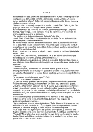 ~   152   ~
No contaba con eso. El chisme local sobre nosotros nunca se había perdido en
cualquier cosa demasiado extraño-o demasiado exacto. ¿Había un nueva
rumor que había faltado? Bella miró a escondidas para arriba de sus manos y
vio la sorpresa en mi cara.
“Me encontré con un viejo amigo de la familia… Jacob Black,” ella siguió. “Su
papá y Charlie han sido amigos desde que era un bebé.”
El nombre black- de Jacob no era familiar, pero me recordó algo… algunos
tiempo, hace tiempo… Miré fijamente fuera del parabrisas, buscando en mi
memoria para encontrar la conexión.
“Su papá es una de las ancianos de Quileute,” ella dijo.
Jacob Black. Efraín Black. Un descendiente, sin duda. Es tan malo como se
podría esperar. Ella sabía la verdad.
Mi mente volaba a través de las ramificaciones como el coche voló alrededor
de la oscuridad curvas en la carretera, mi cuerpo rígido con angustia-inmóvil
excepto para los pequeños, automática de las medidas que tomó para dirigir el
coche. Ella sabía la verdad.
Pero… si ella supo la verdad el sábado… entonces ella la había sabido toda la
tarde … pero…
“Fuimos para una caminata,” ella continuó. “Y él me estuvo contando viejas
leyendas para asustarme, pienso. Él me contó una…”
Ella paró brevemente, pero ahora no había necesidad de lo vomitara; Sabía lo
que ella iba a decir. El único misterio dejado era porqué ella ahora estaba aquí
conmigo.
“Continua,” dije.
“Sobre vampiros,” ella respiró, las palabras menos que un susurro.
De alguna manera, era incluso peor que saber que ella sabía, oyéndola hablar
en voz alta. Retrocedí en el sonido de sus palabras, y después me controlé otra
vez.
“Y pensastes inmediatamente en mí?” Pedí.
“No. Él… mencionó a su familia.”
¿Cómo de irónico que sería Efraín que su propia descendencia fuera quien
violara el tratado, había jurado defender. Un nieto, o su tataranieto, quizás.
¿Cuántos años tenía ? Setenta? Yo me di cuenta que no podía ser un hombre
mayor, si no alguien que no creyera en las leyendas, eso era peligroso. Por
supuesto, la generación más joven-los que habrían sido advertidos, pero habría
creído las antiguas supersticiones lo irrisorio y peligroso de su exposición si nos
encuentran.
Supuse esto significó que estaba libre ahora de matar la tribu pequeña,
indefensa en la costa costa, era el tratado. Ephraim y su paquete de
protectores estaban muertos…
“Jacob creía que era una superstición tonta,” Bella dijo repentinamente, su voz
reflejaba una nota de ansiedad. “Él no esperó que me creyera ni una palabra.”
Mire por el rabillo de mi ojo y vi como retorcía sus manos inquieta
“Fue culpa mía,” ella dijo después de que una breve pausa, y entonces ella
bajó su cabeza como si ella estuviera avergonzada. “Le obligue a contármelo.”
“Porqué?” No era tan duro ahora guardar mi nivel de la voz. Lo peor ya estaba
hecho. Mientras habláramos de los detalles de la revelación, no tuvimos que
pasar a las consecuencias de ella.
 