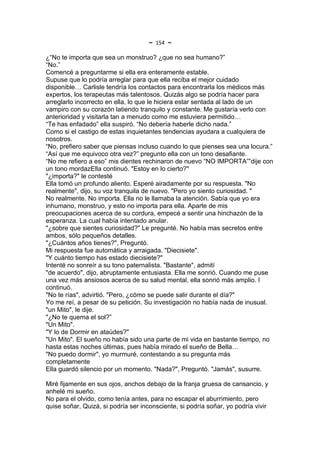 ~   154   ~
¿“No te importa que sea un monstruo? ¿que no sea humano?”
“No.”
Comencé a preguntarme si ella era enteramente estable.
Supuse que lo podría arreglar para que ella reciba el mejor cuidado
disponible… Carlisle tendría los contactos para encontrarla los médicos más
expertos, los terapeutas más talentosos. Quizás algo se podría hacer para
arreglarlo incorrecto en ella, lo que le hiciera estar sentada al lado de un
vampiro con su corazón latiendo tranquilo y constante. Me gustaría verlo con
anterioridad y visitarla tan a menudo como me estuviera permitido…
“Te has enfadado” ella suspiró. “No debería haberle dicho nada.”
Como si el castigo de estas inquietantes tendencias ayudara a cualquiera de
nosotros.
“No, prefiero saber que piensas incluso cuando lo que pienses sea una locura.”
“Así que me equivoco otra vez?” pregunto ella con un tono desafiante.
“No me refiero a eso” mis dientes rechinaron de nuevo “NO IMPORTA””dije con
un tono mordazElla continuó. "Estoy en lo cierto?"
"¿importa?" le contesté
Ella tomó un profundo aliento. Esperé airadamente por su respuesta. "No
realmente", dijo, su voz tranquila de nuevo. "Pero yo siento curiosidad. "
No realmente. No importa. Ella no le llamaba la atención. Sabía que yo era
inhumano, monstruo, y esto no importa para ella. Aparte de mis
preocupaciones acerca de su cordura, empecé a sentir una hinchazón de la
esperanza. La cual había intentado anular.
"¿sobre que sientes curiosidad?" Le pregunté. No había mas secretos entre
ambos, sólo pequeños detalles.
"¿Cuántos años tienes?", Preguntó.
Mi respuesta fue automática y arraigada. "Diecisiete".
"Y cuánto tiempo has estado diecisiete?"
Intenté no sonreír a su tono paternalista. "Bastante", admití
"de acuerdo", dijo, abruptamente entusiasta. Ella me sonrió. Cuando me puse
una vez más ansiosos acerca de su salud mental, ella sonrió más amplio. I
continuó.
"No te rías", advirtió. "Pero, ¿cómo se puede salir durante el día?"
Yo me reí, a pesar de su petición. Su investigación no había nada de inusual.
"un Mito", le dije.
"¿No te quema el sol?”
"Un Mito".
"Y lo de Dormir en ataúdes?"
"Un Mito". El sueño no había sido una parte de mi vida en bastante tiempo, no
hasta estas noches últimas, pues había mirado el sueño de Bella…
"No puedo dormir", yo murmuré, contestando a su pregunta más
completamente
Ella guardó silencio por un momento. "Nada?", Preguntó. "Jamás", susurre.

Miré fijamente en sus ojos, anchos debajo de la franja gruesa de cansancio, y
anhelé mi sueño.
No para el olvido, como tenía antes, para no escapar el aburrimiento, pero
quise soñar, Quizá, si podría ser inconsciente, si podría soñar, yo podría vivir
 