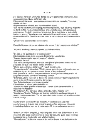 ~   155   ~
por algunas horas en un mundo donde ella y yo podríamos estar juntos. Ella
soñaba conmigo. Quise soñar con ella.
Ella me miró fijamente , su expresión por completo me maravillo. Tuve que
apartar mi vista.
No podría soñar con ella. Ella no debe ser mi sueño
"aún no me has formulado la pregunta más importante," dije, severo y mi pecho
se llenó de frío, mucho más difícil que antes. Ella tuvo que esforzarse para
entenderme. En algún momento, tendría que darse cuenta de lo que estaba
haciendo ahora. Ella debe ver que todo esto hizo cuestión-más que cualquier
otra consideración. Consideraciones como el hecho de que a mí me encantaba
ella.
“¿Cuál?” dijo sorprendida e inconsciente.

Eso sólo hizo que mi vos se volviera más severa “¿No t e preocupa mi dieta?”

“Ah, esa” ella lo dijo de modo que no podía interpretarlo.
.
“Sí, esa. ¿ No quieres aber si bebo sangre?”
Ella retrocedió lejos de mi pregunta. Finalmente. Lo entendio.
“Bueno, Jacob me dijo algo al respecto”. ella dijo.
“¿Qué dijo Jacob?”
“que no cazabais personas. Dijo que se suponía que vuestra familia no era
peligrosa por que sólo dabais caza a animales.”
“Él dijo que no éramos peligrosos?” Repetí cínicamente.
“No exactamente,” ella aclaró. “Él dijo que se suponía que no lo erais, pero los
quileutes siguen sin quereros en sus tierras, sólo por si acaso”
Miré fijamente el camino, mis pensamientos en un gruñido desesperado, mi
garganta que dolía con la sed ardiente y familiar.
“Entonces, ¿tiene razón en lo de que no cazáis personas? dijo tranquilamente
como si ella confirmara un informe de tiempo.
"Los Quileutes tienen una larga memoria".
Ella asintió a sí misma, pensando Mucho.
"aunque no dejes que eso te satisfaga. "Tienen razón para mantener la
distancia con nosotros"
"No entiendo". No, claro que ella no entendía. Cómo hacerle ver?
"Intentamos," le dije. "Solemos ser buenos en todo lo que hacemos pero a
veces cometemos errores. Yo, por ejemplo cometo un error al permitirme estar
a solas contigo.”

Su olor era mi fuerte dentro de mi coche. Yo estaba cada vez más
acostumbrado a él, pude casi ignorarlo, pero no hay que negar mi cuerpo
todavía lo anhelaba, eso era la mala razón. Mi boca nadaba con veneno.


“Esto es un error?” ella pidió, y había angustia en su voz. El sonido de él me
desarmó. Ella quiso estar conmigo a pesar de todo, ella quiso estar conmigo.
La esperanza se hinchó otra vez, y la batí detrás.
“Muy peligroso,” le dije que verazmente, podría desear la verdad realmente
 