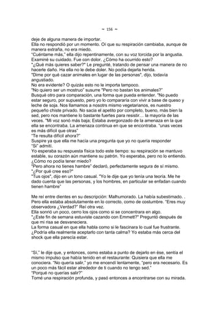 ~   156   ~
deje de alguna manera de importar.
Ella no respondió por un momento. Oí que su respiración cambiaba, aunque de
manera extraña, no era miedo.
“Cuéntame más,” ella dijo repentinamente, con su voz torcida por la angustia.
Examiné su cuidado. Fue con dolor. ¿Cómo ha ocurrido esto?
"¿Qué más quieres saber?" Le pregunté, tratando de pensar una manera de no
hacerle daño. Ha ella no le debe doler. No podía dejarla herida.
"Dime por qué cazar animales en lugar de las personas", dijo, todavía
angustiado.
No era evidente? O quizás esto no le importa tampoco.
"No quiero ser un mostruo” susurre "Pero no bastan los animales?”
Busqué otro para comparación, una forma que pueda entender. "No puedo
estar seguro, por supuesto, pero yo lo compararía con vivir a base de queso y
leche de soja. Nos llamamos a nosotrs mismo vegetarianos, es nuestro
pequeño chiste privado. No sacia el apetito por completo, bueno, más bien la
sed, pero nos mantiene lo bastante fuertes para resistir… la mayoría de las
veces. "Mi voz sonó más baja; Estaba avergonzado de la amenaza en la que
ella se encontraba. La amenaza continua en que se encontraba. “unas veces
es más difícil que otras”
“Te resulta difícil ahora?”
Suspire ya que ella me hacía una pregunta que yo no quería responder
“Si” admití.
Yo esperaba su respuesta física todo este tiempo: su respiración se mantuvo
estable, su corazón aún mantiene su patrón. Yo esperaba, pero no lo entiendo.
¿Cómo no podía tener miedo?
"Pero ahora no tienes hambre” declaró, perfectamente segura de sí mismo.
"¿Por qué cree eso?"
"Tus ojos", dijo en un tono casual. "Yo le dije que yo tenía una teoría. Me he
dado cuenta que las personas, y los hombres, en particular se enfadan cuando
tienen hambre”

Me reí entre dientes en su descripción: Malhumorado. La había subestimado. .
Pero ella estaba absolutamente en lo correcto, como de costumbre. “Eres muy
observadora ¿Verdad?” Reí otra vez.
Ella sonrió un poco, cerro los ojos como si se concentrara en algo.
"¿Este fin de semana estuviste cazando con Emmett?" Preguntó después de
que mi risa se desvaneciera.
La forma casual en que ella habla como si le fascinara lo cual fue frustrante.
¿Podría ella realmente aceptarlo con tanta calma? Yo estaba más cerca del
shock que ella parecía estar.


“Sí,” le dije que, y entonces, como estaba a punto de dejarlo en ése, sentía el
mismo impulso que había tenido en el restaurante: Quisiera que ella me
conociera. “No quería salir,” yo me encendí lentamente, “pero era necesario. Es
un poco más fácil estar alrededor de ti cuando no tengo sed.”
“Porqué no querías salir?”
Tomé una respiración profunda, y pasó entonces a encontrarse con su mirada.
 