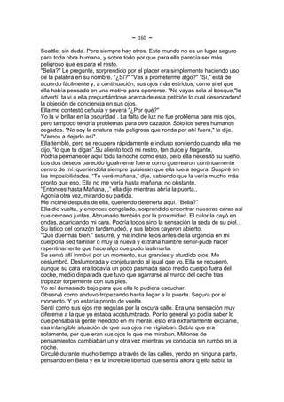 ~   160   ~
Seattle, sin duda. Pero siempre hay otros. Este mundo no es un lugar seguro
para toda obra humana, y sobre todo por que para ella parecía ser más
peligroso que es para el resto.
"Bella?" Le pregunté, sorprendido por el placer era simplemente haciendo uso
de la palabra en su nombre. "¿Sí?" "Vas a prometerme algo?" "Sí," está de
acuerdo fácilmente y, a continuación, sus ojos más estrictos, como si el que
ella había pensado en una motivo para oponerse. "No vayas sola al bosque,"le
advertí, la vi a ella preguntándose acerca de esta petición lo cual desencadenó
la objeción de conciencia en sus ojos.
Ella me contestó ceñuda y severa "¿Por qué?"
Yo la vi brillar en la oscuridad . La falta de luz no fue problema para mis ojos,
pero tampoco tendría problemas para otro cazador. Sólo los seres humanos
cegados. "No soy la criatura más peligrosa que ronda por ahí fuera," le dije.
"Vamos a dejarlo así".
Ella tembló, pero se recuperó rápidamente e incluso sonriendo cuando ella me
dijo, “lo que tu digas”.Su aliento tocó mi rostro, tan dulce y fragante.
Podría permanecer aquí toda la noche como esto, pero ella necesitó su sueño.
Los dos deseos parecido igualmente fuerte como guerrearon continuamente
dentro de mí: queriéndola siempre quisieran que ella fuera segura. Suspiré en
las imposibilidades. “Te veré mañana,” dije, sabiendo que la vería mucho más
pronto que eso. Ella no me vería hasta mañana, no obstante.
“Entonces hasta Mañana, ,” ella dijo mientras abría la puerta..
Agonía otra vez, mirando su partida.
Me incliné después de ella, queriendo detenerla aquí. “Bella?”
Ella dio vuelta, y entonces congelado, sorprendido encontrar nuestras caras así
que cercano juntas. Abrumado también por la proximidad. El calor la cayó en
ondas, acariciando mi cara. Podría todos sino la sensación la seda de su piel…
Su latido del corazón tardamudeó, y sus labios cayeron abierto.
“Que duermas bien,” susurré, y me incliné lejos antes de la urgencia en mi
cuerpo la sed familiar o muy la nueva y extraña hambre sentir-pude hacer
repentinamente que hace algo que pudo lastimarla.
Se sentó allí inmóvil por un momento, sus grandes y aturdido ojos. Me
deslumbró. Deslumbrada y conjeturando al igual que yo. Ella se recuperó,
aunque su cara era todavía un poco pasmada sacó medio cuerpo fuera del
coche, medio disparada que tuvo que agarrarse al marco del coche tras
tropezar torpemente con sus pies.
Yo reí demasiado bajo para que ella lo pudiera escuchar.
Observé como anduvo tropezando hasta llegar a la puerta. Segura por el
momento. Y yo estaría pronto de vuelta.
Sentí como sus ojos me seguían por la oscura calle. Era una sensación muy
diferente a la que yo estaba acostumbrado. Por lo general yo podía saber lo
que pensaba la gente viéndolo en mi mente. esto era extrañamente excitante,
esa intangible situación de que sus ojos me vigilaban. Sabía que era
solamente, por que eran sus ojos lo que me miraban. Millones de
pensamientos cambiaban un y otra vez mientras yo conducía sin rumbo en la
noche.
Circulé durante mucho tiempo a través de las calles, yendo en ninguna parte,
pensando en Bella y en la increíble libertad que sentía ahora q ella sabía la
 