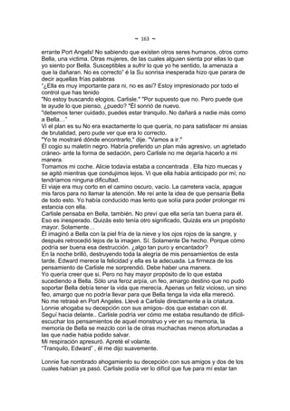 ~   163   ~
errante Port Angels! No sabiendo que existen otros seres humanos, otros como
Bella, una victima. Otras mujeres, de las cuales alguien sienta por ellas lo que
yo siento por Bella. Susceptibles a sufrir lo que yo he sentido, la amenaza a
que la dañaran. No es correcto” é la Su sonrisa inesperada hizo que parara de
decir aquellas frías palabras
“¿Ella es muy importante para ni, no es así? Estoy impresionado por todo el
control que has tenido
"No estoy buscando elogios, Carlisle." "Por supuesto que no. Pero puede que
te ayude lo que pienso, ¿puedo? "Él sonrió de nuevo.
"debemos tener cuidado, puedes estar tranquilo. No dañará a nadie más como
a Bella…”
Vi el plan es su No era exactamente lo que quería, no para satisfacer mi ansias
de brutalidad, pero pude ver que era lo correcto.
"Yo te mostraré dónde encontrarlo," dije. "Vamos a ir."
Él cogio su maletín negro. Habría preferido un plan más agresivo, un agrietado
cráneo- ante la forma de sedación, pero Carlisle no me dejaría hacerlo a mi
manera.
Tomamos mi coche. Alicie todavía estaba a concentrada . Ella hizo muecas y
se agitó mientras que condujimos lejos. Vi que ella había anticipado por mí; no
tendríamos ninguna dificultad.
El viaje era muy corto en el camino oscuro, vacío. La carretera vacía, apague
mis faros para no llamar la atención. Me reí ante la idea de que pensaría Bella
de todo esto. Yo había conducido mas lento que solía para poder prolongar mi
estancia con ella.
Carlisle pensaba en Bella, también. No preví que ella sería tan buena para él.
Eso es inesperado. Quizás esto tenía otro significado, Quizás era un propósito
mayor. Solamente…
Él imaginó a Bella con la piel fría de la nieve y los ojos rojos de la sangre, y
después retrocedió lejos de la imagen. Sí. Solamente De hecho. Porque cómo
podría ser buena esa destrucción. ¿algo tan puro y encantador?
En la noche brilló, destruyendo toda la alegría de mis pensamientos de esta
tarde. Edward merece la felicidad y ella es la adecuada. La firmeza de los
pensamiento de Carlisle me sorprendió. Debe haber una manera.
Yo quería creer que si. Pero no hay mayor propósito de lo que estaba
sucediendo a Bella. Sólo una feroz arpía, un feo, amargo destino que no pudo
soportar Bella debía tener la vida que merecía. Apenas un feliz vicioso, un sino
feo, amargo que no podría llevar para que Bella tenga la vida ella mereció.
No me retrasé en Port Angeles. Llevé a Carlisle directamente a la criatura.
Lonnie ahogaba su decepción con sus amigos- dos que estaban con él.
Seguí hacia delante.. Carlisle podría ver cómo me estaba resultando de difícil-
escuchar los pensamientos de aquel monstruo y ver en su memoria, la
memoria de Bella se mezclo con la de otras muchachas menos afortunadas a
las que nadie habia podido salvar.
Mi respiración apresuró. Apreté el volante.
“Tranquilo, Edward” , él me dijo suavemente.

Lonnie fue nombrado ahogamiento su decepción con sus amigos y dos de los
cuales habían ya pasó. Carlisle podía ver lo difícil que fue para mí estar tan
 
