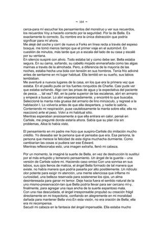 ~   164   ~
cerca-para mí escuchar los pensamientos del monstruo y ver sus recuerdos,
los recuerdos Voy a hacerlo correcto por la seguridad. Por la de Bella. Es
exactamente lo correcto. Su nombre era la única distracción que podría
significar para mí ahora.
Me alejé del coche y corrí de nuevo a Forks en línea recta a través del espeso
bosque. me tomó menos tiempo que el primer viaje en el automóvil. En
cuestión de minutos, más tarde que yo a escala del lado de su casa y escalé
por su ventana.
En silencio suspiré con alivio. Todo estaba tal y como debe ser. Bella estaba
segura. En su cama, soñando, su cabello mojado enmarañada como las algas
marinas a través de la almohada. Pero, a diferencia de la mayoría de las
noches, estaba hecha una bola con tensión en sus hombros. Tenía frío adiviné
antes de sentarme en mi lugar habitual. Ella tembló en su sueño, sus labios
temblaban.
Me aventuré a nuevos lugares de la casa, en los que era la primera vez que
estaba. En el pasillo pude oir los fuertes ronquidos de Charlie. Casi pude ver
que estaba soñando. Algo con las prisas de agua y la expectativa del paciente
de pesca…, tal vez? Allí, en la parte superior de las escaleras, abrí en armario
y empecé a buscar. Lo abrí esperanzadamente, y encontré lo que buscaba.
Seleccioné la manta más gruesa del armario de lino minúsculo, y regresé a la
habitación l. Lo volvería antes de que ella despertara, y nadie lo sabría..
Conteniendo mi respiración, puse cautelosamente la manta sobre ella; ella no
reaccionó ante el peso. Volví a mi habitual sitio.
Mientras esperaban ansiosamente a que ella entrara en calor, pensé en
Carlisle, me pregunté donde estaría ahora. Sabía que su plan iría sin
problemas, Alice lo había visto.

El pensamiento en mi padre me hizo que suspiro-Carlisle dio imitación mucho
crédito. Yo deseaba ser la persona que el pensaba que era. Esa persona, la
persona que merece la felicidad de esta digna muchacha durmiente. Como
cambiarían las cosas si pudiera ser ese Edward.
Mientras reflexionaba esto, una imagen extraña, llenó mi cabeza.

Por un momento, la imaginé la suerte de Bella, en vez de destrucción lo sustituí
por el más entupido y temerario pensamiento. Un ángel de la guarda – una
versión de Carlisle sobre mi. Haciendo caso omiso Con una sonrisa en sus
labios, sus ojos llenos de malicia, el ángel Bella formado de tal manera que
existe. no había manera que podría pasarla por alto posiblemente. Un ridículo
olor potente para exigir mi atención, una mente silenciosa que inflame mi
curiosidad, una belleza reservada para sostenerse los ojos, un alma
desinteresada para ganar mi temor. Deje hacia fuera el sentido natural de la
uno mismo-preservación-tan que Bella podría llevar para ser cercano mí-y,
finalmente, para agregar una raya ancha de la suerte espantoso mala.
Con una risa descuidada, el ángel irresponsable propulsó su creación frágil
directamente en mi trayectoria, confiando en alegremente en mi moralidad
dañada para mantener Bella vivo.En esta visión, no era oración de Bella; ella
era mi recompensa.
Sacudí mi cabeza en la fantasía del ángel impensable. Ella estaba mucho
 