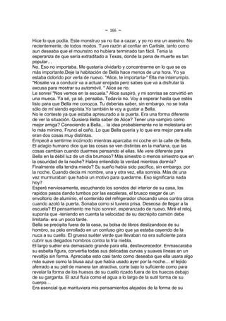 ~   166   ~
Hice lo que podía. Este monstruo ya no iba a cazar, y yo no era un asesino. No
recientemente, de todos modos. Tuve razón al confiar en Carlisle, tanto como
aun deseaba que el mounstro no hubiera terminado tan fácil. Tenia la
esperanza de que sería extraditado a Texas, donde la pena de muerte es tan
popular…
No. Eso no importaba. Me gustaría olvidarlo y concentrarme en lo que se es
más importante.Deje la habitación de Bella hace menos de una hora. Yo ya
estaba dolorido por verla de nuevo. "Alice, te importaría-" Ella me interrumpio.
"Rosalie va a conducir va a actuar enojada pero sabes que va a disfrutar la
excusa para mostrar su automóvil. " Alice se rio.
Le sonreí "Nos vemos en la escuela." Alice suspiró, y mi sonrisa se convirtió en
una mueca. Ya sé, ya sé, pensaba. Todavía no. Voy a esperar hasta que estés
listo para que Bella me conozca. Tu deberias saber, sin embargo, no se trata
sólo de mí siendo egoísta.Yo también le voy a gustar a Bella.
No le conteste ya que estaba apresurado a la puerta. Era una forma diferente
de ver la situación. Quisiera Bella saber de Alice? Tener una vampiro como
mejor amiga? Conociendo a Bella… la idea probablemente no le molestaría en
lo más mínimo. Frunci el ceño. Lo que Bella quería y lo que era mejor para ella
eran dos cosas muy distintas.
Empecé a sentirme incómodo mientras aparcaba mi coche en la calle de Bella.
El adagio humano dice que las cosas se ven distintas en la mañana, que las
cosas cambian cuando duermes pensando el ellas. Me vere diferente para
Bella en la débil luz de un día brumoso? Más siniestro o menos siniestro que en
la oscuridad de la noche? Habra entendido la verdad mientras dormía?
Finalmente ella tendra miedo? Su sueño había sido pacífico, sin embargo, por
la noche. Cuando decia mi nombre, una y otra vez, ella sonreia. Más de una
vez murmuraban que había un motivo para quedarme. Eso significaria nada
hoy?
Esperé nerviosamente, escuchando los sonidos del interior de su casa, los
rapidos pasos dando tumbos por las escaleras, el brusco rasgar de un
envoltorio de aluminio, el contenido del refrigerador chocando unos contra otros
cuando azotó la puerta. Sonaba como si tuviera prisa. Deseosa de llegar a la
escuela? El pensamiento me hizo sonreír, esperanzado de nuevo. Miré el reloj,
suponía que -teniendo en cuenta la velocidad de su decrépito camión debe
limitarla- era un poco tarde.
Bella se precipito fuera de la casa, su bolsa de libros deslizandoce de su
hombro, su pelo enrollado en un confuso giro que ya estaba cayendo de la
nuca a su cuello. El grueso suéter verde que llevaban no era suficiente para
cubrir sus delgados hombros contra la fría niebla.
El largo suéter era demasiado grande para ella, desfavorecedor. Enmascaraba
su esbelta figura, convertia todas sus delicadas curvas y suaves líneas en un
revoltijo sin forma. Apreciaba esto casi tanto como deseaba que ella usara algo
más suave como la blusa azul que había usado ayer por la noche… el tejido
aferrado a su piel de manera tan atractiva, corte bajo lo suficiente como para
revelar la forma de los huesos de su cuello rizado fuera de los huecos debajo
de su garganta. El azul fluía como el agua a lo largo de la sutil forma de su
cuerpo…
Era esencial que mantuviera mis pensamientos alejados de la forma de su
 