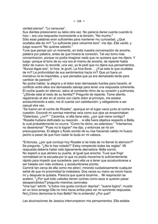 ~   168   ~
verdad pienso". "Lo censuras”.
Sus dientes presionaron su labio otra vez. No parecía darse cuenta cuando lo
hizo – era una respuesta inconsciente a la tensión, "No mucho."
Sólo esas palabras eran suficientes para mantener mu curiosidad. ¿Qué
ocultaba ella de mí? "Lo suficiente para volverme loco", me dijo. Ella vaciló, y
luego susurró "No quieres saberlo."
Tuve que pensar por un momento, en toda nuestra conversación de anoche,
palabra por palabra, antes de que hiciera la conexión. Tal vez tomo más
concentracion, porque no podía imaginar nada que no quisiera que me dijera. Y
luego -porque el tono de su voz era el mismo de anoche, de repente habia
dolor de nuevo- lo recordé, una vez, yo le pedi que no dijera sus pensamientos.
“Nunca digas eso”, lo hice, le gruñi. La hice llorar… ¿Fue esto lo que ocultaba
de mí? La profundidad de sus sentimientos hacia mí? Que yo fuera un
monstruo no le importaba, y que pensaba que ya era demasiado tarde para
cambiar de parecer?
No podía hablar, la alegría y el dolor eran demasiado fuertes para hacerlo, el
conflicto entre ellos era demasiado salvaje para tener una respuesta coherente.
El coche quedo en silencio, salvo el constante ritmo de su corazón y pulmones.
"¿Dónde está el resto de su familia?" Preguntó de repente. Tome aliento,
registrando el olor en el coche con cierto dolor al principio, me estaba
acostumbrando a esto, me di cuenta con satisfacción- y obligadome a ser
casual otra vez.
“Se fueron en el coche de Rosalie”, aparque en el lugar vacio junto al coche en
cuestión. Escondi mi sonrisa mientras veía como sus ojos se ensanchaban
"Ostentoso, ¿no?" ” Caramba, si ella tiene esto, ¿por qué viene contigo?
“Rosalie hubiera disfrutado su reacción… si ella fuera objetiva respecto a Bella,
lo cual probablemente no ocurra. "Como he dicho, es ostentoso.” “Intentamos
no desentonar” "Pues no lo logran" me dijo, y entonces se rió sin
preocupaciones. El alegre y fluido sonido de su risa haciendo calido mi hueco
pecho a pesar de que hizo nadar la duda en mi cabeza.

"Entonces, ¿por qué condujo hoy Rosalie si se trata de no llamar la atencion?"
Se pregunto. "¿No lo haz notado?” Estoy rompiendo todas las reglas". Mi
respuesta debería haber sido ligeramente aterradora- Bella sonrió.
No esperó a que abriera su puerta, al igual que anoche. Tuve que fingir
normalidad en la escuela-por lo que no podía moverme lo suficientemente
rápido para impedir que sucediera- pero ella va a tener que acostumbrarse a
ser tratada con más cortesía, y acostumbrarse pronto.
Caminé tan cerca de ella como me atreví, mirando cuidadosamente cualquier
señal de que mi proximidad la molestara. Dos veces su mano se movio hacia
mí y después la quitaba. Parecía que quería tocarme… Mi respiración se
acelero. "¿Por qué todo ustedes tienen coches como esos si quieren pasar
desapercibidos?”pregunto mientras caminaba
"Una lujo" admiti. "a todos nos gusta conducir deprisa". "suena logico", musito
en un tono amargo Ella no miro hacia arriba para ver mi sonriente respuesta.
No!¿Cómo demonios lo hizo Bella? No lo entiendo! ¿Por qué?

Las alucinaciones de Jessica interrumpieron mis pensamientos. Ella estaba
 