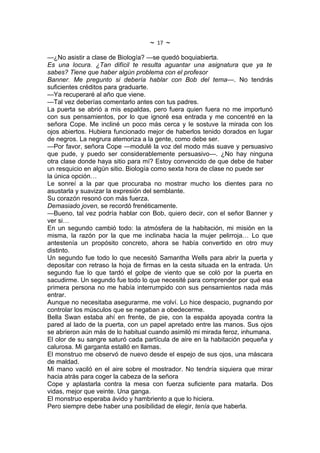~   17   ~
—¿No asistir a clase de Biología? —se quedó boquiabierta.
Es una locura. ¿Tan difícil te resulta aguantar una asignatura que ya te
sabes? Tiene que haber algún problema con el profesor
Banner. Me pregunto si debería hablar con Bob del tema—. No tendrás
suficientes créditos para graduarte.
—Ya recuperaré al año que viene.
—Tal vez deberías comentarlo antes con tus padres.
La puerta se abrió a mis espaldas, pero fuera quien fuera no me importunó
con sus pensamientos, por lo que ignoré esa entrada y me concentré en la
señora Cope. Me incliné un poco más cerca y le sostuve la mirada con los
ojos abiertos. Hubiera funcionado mejor de haberlos tenido dorados en lugar
de negros. La negrura atemoriza a la gente, como debe ser.
—Por favor, señora Cope —modulé la voz del modo más suave y persuasivo
que pude, y puedo ser considerablemente persuasivo—. ¿No hay ninguna
otra clase donde haya sitio para mí? Estoy convencido de que debe de haber
un resquicio en algún sitio. Biología como sexta hora de clase no puede ser
la única opción…
Le sonreí a la par que procuraba no mostrar mucho los dientes para no
asustarla y suavizar la expresión del semblante.
Su corazón resonó con más fuerza.
Demasiado joven, se recordó frenéticamente.
—Bueno, tal vez podría hablar con Bob, quiero decir, con el señor Banner y
ver si…
En un segundo cambió todo: la atmósfera de la habitación, mi misión en la
misma, la razón por la que me inclinaba hacia la mujer pelirroja… Lo que
antestenía un propósito concreto, ahora se había convertido en otro muy
distinto.
Un segundo fue todo lo que necesitó Samantha Wells para abrir la puerta y
depositar con retraso la hoja de firmas en la cesta situada en la entrada. Un
segundo fue lo que tardó el golpe de viento que se coló por la puerta en
sacudirme. Un segundo fue todo lo que necesité para comprender por qué esa
primera persona no me había interrumpido con sus pensamientos nada más
entrar.
Aunque no necesitaba asegurarme, me volví. Lo hice despacio, pugnando por
controlar los músculos que se negaban a obedecerme.
Bella Swan estaba ahí en frente, de pie, con la espalda apoyada contra la
pared al lado de la puerta, con un papel apretado entre las manos. Sus ojos
se abrieron aún más de lo habitual cuando asimiló mi mirada feroz, inhumana.
El olor de su sangre saturó cada partícula de aire en la habitación pequeña y
calurosa. Mi garganta estalló en llamas.
El monstruo me observó de nuevo desde el espejo de sus ojos, una máscara
de maldad.
Mi mano vaciló en el aire sobre el mostrador. No tendría siquiera que mirar
hacia atrás para coger la cabeza de la señora
Cope y aplastarla contra la mesa con fuerza suficiente para matarla. Dos
vidas, mejor que veinte. Una ganga.
El monstruo esperaba ávido y hambriento a que lo hiciera.
Pero siempre debe haber una posibilidad de elegir, tenía que haberla.
 
