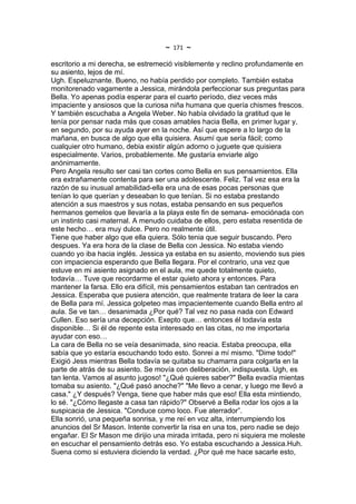 ~   171   ~
escritorio a mi derecha, se estremeció visiblemente y reclino profundamente en
su asiento, lejos de mí.
Ugh. Espeluznante. Bueno, no había perdido por completo. También estaba
monitorenado vagamente a Jessica, mirándola perfeccionar sus preguntas para
Bella. Yo apenas podía esperar para el cuarto período, diez veces más
impaciente y ansiosos que la curiosa niña humana que quería chismes frescos.
Y también escuchaba a Angela Weber. No había olvidado la gratitud que le
tenía por pensar nada más que cosas amables hacia Bella, en primer lugar y,
en segundo, por su ayuda ayer en la noche. Así que espere a lo largo de la
mañana, en busca de algo que ella quisiera. Asumí que sería fácil; como
cualquier otro humano, debia existir algún adorno o juguete que quisiera
especialmente. Varios, probablemente. Me gustaría enviarle algo
anónimamente.
Pero Angela resulto ser casi tan cortes como Bella en sus pensamientos. Ella
era extrañamente contenta para ser una adolescente. Feliz. Tal vez esa era la
razón de su inusual amabilidad-ella era una de esas pocas personas que
tenían lo que querían y deseaban lo que tenían. Si no estaba prestando
atención a sus maestros y sus notas, estaba pensando en sus pequeños
hermanos gemelos que llevaría a la playa este fin de semana- emociónada con
un instinto casi maternal. A menudo cuidaba de ellos, pero estaba resentida de
este hecho… era muy dulce. Pero no realmente útil.
Tiene que haber algo que ella quiera. Sólo tenia que seguir buscando. Pero
despues. Ya era hora de la clase de Bella con Jessica. No estaba viendo
cuando yo iba hacia inglés. Jessica ya estaba en su asiento, moviendo sus pies
con impaciencia esperando que Bella llegara. Por el contrario, una vez que
estuve en mi asiento asignado en el aula, me quede totalmente quieto,
todavía… Tuve que recordarme el estar quieto ahora y entonces. Para
mantener la farsa. Ello era difícil, mis pensamientos estaban tan centrados en
Jessica. Esperaba que pusiera atención, que realmente tratara de leer la cara
de Bella para mí. Jessica golpeteo mas impacientemente cuando Bella entro al
aula. Se ve tan… desanimada ¿Por qué? Tal vez no pasa nada con Edward
Cullen. Eso sería una decepción. Exepto que… entonces él todavía esta
disponible… Si él de repente esta interesado en las citas, no me importaria
ayudar con eso…
La cara de Bella no se veía desanimada, sino reacia. Estaba preocupa, ella
sabía que yo estaría escuchando todo esto. Sonrei a mí mismo. "Dime todo!"
Exigió Jess mientras Bella todavía se quitaba su chamarra para colgarla en la
parte de atrás de su asiento. Se movía con deliberación, indispuesta. Ugh, es
tan lenta. Vamos al asunto jugoso! "¿Qué quieres saber?" Bella evadía mientas
tomaba su asiento. "¿Qué pasó anoche?" "Me llevo a cenar, y luego me llevó a
casa." ¿Y después? Venga, tiene que haber más que eso! Ella esta mintiendo,
lo sé. "¿Cómo llegaste a casa tan rápido?" Observé a Bella rodar los ojos a la
suspicacia de Jessica. "Conduce como loco. Fue aterrador”.
Ella sonrió, una pequeña sonrisa, y me reí en voz alta, interrumpiendo los
anuncios del Sr Mason. Intente convertir la risa en una tos, pero nadie se dejo
engañar. El Sr Mason me dirijio una mirada irritada, pero ni siquiera me moleste
en escuchar el pensamiento detrás eso. Yo estaba escuchando a Jessica.Huh.
Suena como si estuviera diciendo la verdad. ¿Por qué me hace sacarle esto,
 