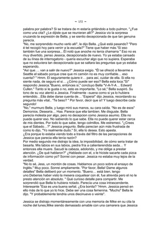 ~   172   ~
palabra por palabra? Si se tratara de m estaría gritándolo a todo pulmon. "¿Fue
como una cita? ¿Le dijiste que se reunieran allí?" Jessica vio la sorpresa
cruzando la expresión de Bella, y se sientio decepcionada de que tan genuina
parecía.
"No, me sorprendido mucho verlo allí", le dijo Bella. ¿Qué está pasando? "Pero
é tel recogió hoy para venirr a la escuela?" Tiene que haber más.“Sí eso
también fue una sorpresa... Él notó que anoche no tenía chamarra " Eso no es
muy divertido, penso Jessica, decepcionada de nuevo. Yo ya estaba cansado
de su línea de interrogatorio - quería escuchar algo que no supiera. Esperaba
que no estuviera tan decepcionada que se saltara las preguntas que yo estaba
esperando.
"Así que…. van a salir de nuevo?" Jessica exigio. "Él se ofreció a llevarme a
Seattle el sábado porque cree que mi camión no es muy confiable… eso
cuenta? " Hmm. El seguramente quiere ir… para así, cuidar de ella. Si ella no
siente nada, de seguro el si… ¿Cómo puede ser eso? Bella esta loca."Sí"
respondio Jessica."Bueno, entonces si," concluyo Bella "V-A-Y-A… Edward
Cullen." Tanto si le gusta o no, esto es importante. "Lo sé," Bella suspiró. Su
tono de su voz alentó a Jessica. Finalmente –suena como si ya lo hubiera
entendido…Ella debe darse cuenta de… “Espera!” dijo Jessica, recordando su
pregunta más vital.. “Te beso? " Por favor, decir que sí! Y luego describe cada
segundo!
"No," murmuro Bella, y luego miró sus manos, su cara caída. "No es de esos"
Demonios. Desearia… Haa. Parece que ella tambien. Me disguste. Bella
parecía molesta por algo, pero no decepcion como Jessica asumio. Ella no
puede querer eso. No sabiendo lo que sabe. Ella no puede querer estar cerca
de mis dientes. Por todo lo que sabe, tengo colmillos. Me estremeci. "¿Crees
que el Sábado…?" Jessica pregunto. Bella parecían aún más frustrada de
como lo dijo, "Yo realmente dudo." Sí, ella lo desea. Esto apesta.
¿Era porque lo estaba viendo todo a través del filtro de las percepciones de
Jessica que parecia ella tenía razón?
Por medio segundo me distrajo la idea, la imposibilidad, de cómo seria tratar de
besarla. Mis labios en sus labios, piedra fría a calienterendida seda… Y
entonces ella muere. Sacudi la cabeza, adolorido, y me oblige a prestar
atención. ¿De qué hablaron?" ¿Hablaste con el, o le hiciste sacarte cada pizca
de información como yo? Sonrei con pesar. Jessica no estaba muy lejos de la
verdad.
"No lo sé, Jess, un montón de cosas. Hablamos un poco sobre el ensayo de
Inglés." Muy poco. Sonrei ampliamente. "Por favor, Bella! Dame algunos
detalles" Bella deliberó por un momento. "Bueno… está bien, tengo
uno.Deberias haber visto la mesera coquetear con él, fue atrevida pero el no le
presto atención en absoluto. " Qué curioso detalle para compartir. Me
sorprendió que Bella lo hubiera notado. Parecía una cosa intrascendente.
Interesante "Esa es una buena señal. ¿Era bonita? “Hmm. Jessica pensó en
ello más de lo que yo lo hice. Debe ser una cosa femenina. "Mucho" Bella le
dijo. "Y probablemente tendria unos diecinueve o veinte".

Jessica se distrajo momentáneamente con una memoria de Mike en su cita la
noche del lunes,Mike siendo demasiado amable con una camarera que Jessica
 
