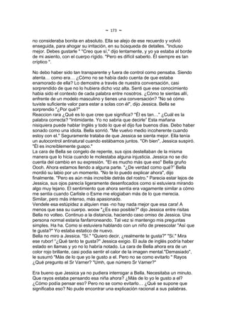 ~   173   ~
no consideraba bonita en absoluto. Ella se alejo de ese recuerdo y volvió
enseguida, para ahogar su irritación, en su búsqueda de detalles. "Incluso
mejor. Debes gustarle " "Creo que sí," dijo lentamente, y yo ya estaba al borde
de mi asiento, con el cuerpo rígido. "Pero es difícil saberlo. Él siempre es tan
críptico ".

No debo haber sido tan transparente y fuera de control como pensaba. Siendo
atenta… como era… ¿Cómo no se había dado cuenta de que estaba
enamorado de ella? Lo demostre a través de nuestra conversación, casi
sorprendido de que no lo hubiera dicho voz alta. Senti que ese conocimiento
habia sido el contexto de cada palabra entre nosotros. ¿Cómo te sientas allí,
enfrente de un modelo masculino y tienes una conversación? "No sé cómo
tuviste suficiente valor para estar a solas con él", dijo Jessica. Bella se
sorprendio "¿Por qué?"
Reaccion rara ¿Qué es lo que cree que significa? "Él es tan…" ¿Cuál es la
palabra correcta? "Intimidante. Yo no sabria que decirle” Esta mañana
nisiquiera puede hablar Inglés y todo lo que el dijo fue buenos días. Debo haber
sonado como una idiota. Bella sonrió. "Me vuelvo medio incoherente cuando
estoy con el." Seguramente trataba de que Jessica se sienta mejor. Ella tenía
un autocontrol antinatural cuando estábamos juntos. "Oh bien", Jessica suspiró.
"Él es increíblemente guapo."
La cara de Bella se congelo de repente, sus ojos destellaban de la misma
manera que lo hicia cuando le molestaba alguna injusticia. Jessica no se dio
cuenta del cambio en su expresión. "El es mucho más que eso" Bella gruño
Oooh. Ahora estamos llendo a alguna parte. "¿De verdad como qué?” Bella
mordió su labio por un momento. "No te lo puedo explicar ahora", dijo
finalmente. "Pero es aún más increíble detrás del rostro." Parecia estar lejos de
Jessica, sus ojos parecía ligeramente desenfocados como si estuviera mirando
algo muy lejano. El sentimiento que ahora sentía era vagamente similar a cómo
me sentia cuando Carlisle o Esme me elogiaban más de lo que merecia.
Similar, pero más intenso, más apasionado.
Vendele esa estúpidez a alquien mas -no hay nada mejor que esa cara! A
menos que sea su cuerpo. woow "¿Es eso posible?" dijo Jessica entre risitas
Bella no volteo. Continuo a la distancia, haciendo caso omiso de Jessica. Una
persona normal estaria fanfarroneando. Tal vez si mantengo mis preguntas
simples. Ha ha. Como si estuviera hablando con un niño de preescolar "Así que
te gusta?" Yo estaba estatico de nuevo.
Bella no miro a Jessica. "Sí." "Quiero decir, ¿realmente te gusta?" "Sí." Mira
ese rubor! “¿Qué tanto te gusta?" Jessica exigio. El aula de inglés podría haber
estado en llamas y yo no lo habría notado. La cara de Bella ahora era de un
color rojo brillante, casi podia sentir el calor de la imagen mental."Demasiado",
le susurró "Más de lo que yo le gusto a el. Pero no se como evitarlo " Rayos
¿Qué pregunto el Sr Varner? "Umh, que número Sr Varner?"

Era bueno que Jessica ya no pudiera interrogar a Bella. Necesitaba un minuto.
Que rayos estaba pensando esa niña ahora? ¿Más de lo yo le gusto a el?
¿Cómo podía pensar eso? Pero no se como evitarlo… ¿Qué se supone que
significaba eso? No pude encontrar una explicación racional a sus palabras.
 