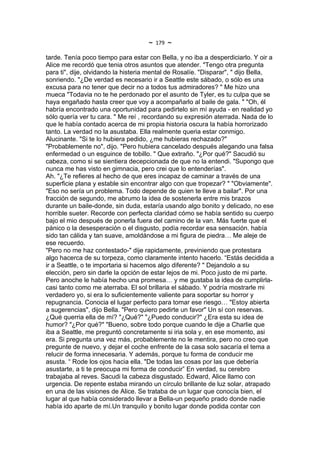 ~   179   ~
tarde. Tenía poco tiempo para estar con Bella, y no iba a desperdiciarlo. Y oir a
Alice me recordó que tenia otros asuntos que atender. "Tengo otra pregunta
para ti", dije, olvidando la histeria mental de Rosalíe. "Disparar", " dijo Bella,
sonriendo. "¿De verdad es necesario ir a Seattle este sábado, o sólo es una
excusa para no tener que decir no a todos tus admiradores? " Me hizo una
mueca "Todavia no te he perdonado por el asunto de Tyler, es tu culpa que se
haya engañado hasta creer que voy a acompañarlo al baile de gala. " "Oh, él
habría encontrado una oportunidad para pedirtelo sin mí ayuda - en realidad yo
sólo quería ver tu cara. " Me reí , recordando su expresión aterrada. Nada de lo
que le había contado acerca de mi propia historia oscura la había horrorizado
tanto. La verdad no la asustaba. Ella realmente queria estar conmigo.
Alucinante. "Si te lo hubiera pedido, ¿me hubieras rechazado?"
"Probablemente no", dijo. "Pero hubiera cancelado después alegando una falsa
enfermedad o un esguince de tobillo. " Que extraño. "¿Por qué?" Sacudió su
cabeza, como si se sientiera decepcionada de que no la entendi. "Supongo que
nunca me has visto en gimnacia, pero crei que lo entenderías".
Ah. "¿Te refieres al hecho de que eres incapaz de caminar a través de una
superficie plana y estable sin encontrar algo con que tropezar? " "Obviamente".
"Eso no sería un problema. Todo depende de quien te lleve a bailar". Por una
fracción de segundo, me abrumo la idea de sostenerla entre mis brazos
durante un baile-donde, sin duda, estaría usando algo bonito y delicado, no ese
horrible sueter. Recorde con perfecta claridad cómo se había sentido su cuerpo
bajo el mio después de ponerla fuera del camino de la van. Más fuerte que el
pánico o la desesperación o el disgusto, podía recordar esa sensación. había
sido tan cálida y tan suave, amoldándose a mi figura de piedra… Me aleje de
ese recuerdo.
"Pero no me haz contestado-" dije rapidamente, previniendo que protestara
algo hacerca de su torpeza, como claramente intento hacerlo. “Estás decidida a
ir a Seattle, o te importaria si hacemos algo diferente? " Dejandolo a su
elección, pero sin darle la opción de estar lejos de mi. Poco justo de mi parte.
Pero anoche le había hecho una promesa… y me gustaba la idea de cumplirla-
casi tanto como me aterraba. El sol brillaria el sábado. Y podría mostrarle mi
verdadero yo, si era lo suficientemente valiente para soportar su horror y
repugnancia. Conocia el lugar perfecto para tomar ese riesgo… "Estoy abierta
a sugerencias", dijo Bella. "Pero quiero pedirte un favor" Un sí con reservas.
¿Qué querria ella de mí? "¿Qué?" "¿Puedo conducir?" ¿Era esta su idea de
humor? "¿Por qué?" "Bueno, sobre todo porque cuando le dije a Charlie que
iba a Seattle, me preguntó concretamente si iria sola y, en ese momento, asi
era. Si pregunta una vez más, probablemente no le mentira, pero no creo que
pregunte de nuevo, y dejar el coche enfrente de la casa solo sacaría el tema a
relucir de forma innecesaria. Y además, porque tu forma de conducir me
asusta. “ Rode los ojos hacia ella. "De todas las cosas por las que debería
asustarte, a ti te preocupa mi forma de conducir” En verdad, su cerebro
trabajaba al reves. Sacudi la cabeza disgustado. Edward, Alice llamo con
urgencia. De repente estaba mirando un círculo brillante de luz solar, atrapado
en una de las visiones de Alice. Se trataba de un lugar que conocía bien, el
lugar al que había considerado llevar a Bella-un pequeño prado donde nadie
había ido aparte de mí.Un tranquilo y bonito lugar donde podida contar con
 