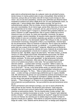 ~   180   ~
estar solo-lo suficientemente lejos de cualquier rastro de actividad humana,
donde incluso mi mente pudiera estar en paz y tranquilidad. Alice también lo
reconocio, porque ella ya me había visto allí no hace mucho tiempo en otra
vision—de uno de esos parpadeos, visiones poco definidas que Aliceme había
mostrado la mañana que salve a Bella de la van. En esa parpadeante visión, no
estaba solo. Y ahora estaba claro- Bella estaba conmigo. Así que fui lo
suficientemente valiente. Ella me miraba, el arco iris bailabasobre su cara, sus
ojos eran insondeables. Es el mismo lugar, pensó Alice, llena de un horror que
no correspondia con la visión. La tensión, tal vez, pero el horror?¿A que se
refería con, el mismo lugar? Y luego lo vi. Edward! Alice protestó chillando. La
quiero, Edward! La calle violentamente. Ella no quería a Bella de la misma
manera en que yo lo hacia. Su visión era imposible. Incorrecta. De alguna
manera cegada, viendo imposibles. Ni siquiera medio segundo había pasado.
Bella miraba mi cara con curiosidad, esperaba que aprobar su solicitud. Había
visto el flash de temor, o fue demasiado rápido? Me enfoque en ella, en nuestra
conversación inconclusa, empujando a Alice y sus imperfectas, visiones lejos
de mis pensamientos. Ellos no merecen mi atención. No fui capaz de mantener
el tono juguetón de nuestras bromas, no obstante. "¿ no quieres decirle a su
padre que vas a pasar el día conmigo?" pregunte, dejando que se filtrarse la
oscuridad de mi voz. Empuje las visiones de nuevo, tratando de enviarlas lejos,
para evitar que parpadearan a través de mi cabeza. "Con Charlie, menos
siempre es más", dijo Bella, segura de este hecho. "De todos modos ¿a dónde
vamos a ir? Alice estaba equivocada. Muertalmente equivocada. No había
oportunidad de ello. Y sólo era una vieja visión, invalida ahora. Las cosas
habían cambiado. "El clima será agradable", le dije lentamente, luchando
contra el pánico y la indecisión. Alice esta mal. Me hubiese gustado seguir
como si no hubiera escuchado o visto nada. "Así que estare fuera de la
atención pública… y podras estar conmigo, si quieres”. Bella lo capto a la
primera, sus ojos eran brillantes y ansiosos. “Y me enseñaras a que te referías
con lo de el sol? " Tal vez, como otras tantas veces, su reacción sería lo
contrario de lo que esperaba. Sonrei ante esa posibilidad, luchando por volver
el momento mas ligero. "Sí. Pero… "Ella no había dicho que sí. "Si no quieres
estar… a solas conmigo, yo todavía sigo prefiriendo que no vayas a Seattle
sola. Me estremezco de pensar con que problemas podrías encontrarte en una
ciudad de ese tamaño. " Sus labios se contrajeron; estaba ofendida. "Phoenix
es tres veces más grande que Seattle-sólo en la población. En cuanto a
tamaño …”"Pero al parecer, en Phoenix no te había llegado la hora," le dije,
interrumpiendo sus justificaciones. "asi que preferirira que permanecieras cerca
de mi."
Podría permanecer para siempre conmigo y aun asi no sería suficiente No
debo pensar de esa manera. No teníamos para siempre. Cada segundo
contaba, mas de lo que nunca lo había hecho; cada segundo la cambiaba,
mientras yo permanecia intacto. "No me importa estar a solas contigo", dijo.
No- porque sus instintos funcionaban al revés. "Lo sé." Suspire "pero deberias
decirle a Charlie ". "¿Por qué diablos deberia de hacerlo?" pregunto horrorizada
La mire con fiereza, las visiones que no estaba seguro de poder manejar la
espriral a través de mi cabeza. "Para darme un pequeño incentivo para que te
traiga de vuelta," bufe. Deberia darme almenos eso -un testigo para obligarme
 