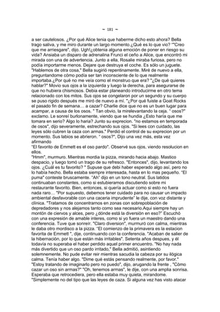 ~   181   ~
a ser cautelosos. ¿Por qué Alice tenia que haberme dicho esto ahora? Bella
trago saliva, y me miro durante un largo momento.¿Qué es lo que vio? “"Creo
que me arriesgare", dijo. Ugh!¿obtenia alguna emoción de poner en riesgo su
vida? Ansiaba un disparo de adrenalina Frunci el ceño a Alice, que encontró mi
mirada con una de advertencia. Junto a ella, Rosalie miraba furiosa, pero no
podía importarme menos. Dejare que destruya el coche. Es sólo un juguete.
"Hablemos de otra cosa," Bella sugirió repentinamente. Miré de nuevo a ella,
preguntandome cómo podía ser tan inconsciente de lo que realmente
importaba.¿Por qué no me veía como el monstruo que era? "¿De qué quieres
hablar?" Movio sus ojos a la izquierda y luego la derecha, para asegurarse de
que no hubiera chismosos. Debia estar planeando introducirme en otro tema
relacionado con los mitos. Sus ojos se congelaron por un segundo y su cuerpo
se puso rigido después me miró de nuevo a mí. "¿Por qué fuiste a Goat Rocks
el pasado fin de semana… a cazar? Charlie dice que no es un buen lugar para
acampar, a causa de los osos. " Tan obvio, la mirelevantando la ceja. “ osos?"
exclamo. Le sonreí burlonamente, viendo que se hundia ¿Esto haría que me
tomara en serio? Algo lo haria? Junto su exprecion. "no estamos en temporada
de osos", dijo severamente, estrechando sus ojos. "Si lees con cuidado, las
leyes sólo cubren la caza con armas." Perdió el control de su exprecion por un
momento. Sus labios se abrieron. “ osos?", Dijo una vez más, esta vez
afirmando
“El favorito de Emmett es el oso pardo". Observé sus ojos, viendo resolucion en
ellos.
"Hmm", murmuro. Mientras mordia la pizza, mirando hacia abajo. Mastico
despacio, y luego tomó un trago de su refresco. "Entonces", dijo, levantando los
ojos. ¿Cuál es tu favorito? " Supuse que debi haber esperado algo así, pero no
lo había hecho. Bella estaba siempre interesada, hasta en lo mas pequeño. “El
puma" conteste bruscamente. “Ah” dijo en un tono neutral. Sus latidos
continuaban constantes, como si estubieramos discutiendo sobre mi
restaurante favorito. Bien, entonces, si quería actuar como si esto no fuera
nada raro… "Por supuesto, debemos tener cuidado para no causar un impacto
ambiental desfavorable con una caceria imprudente” le dije, con voz distante y
clínica. "Tratamos de concentrarnos en zonas con sobrepoblación de
depredadores y nos alejamos tanto como sea necesario.Aqui siempre hay un
montón de ciervos y alces, pero ¿dónde está la diversión en eso?” Escuchó
con una expresión de amable interes, como si yo fuera un maestro dando una
conferencia. Tuve que sonreír. "Claro diversion", murmuró con calma, mientras
le daba otro mordisco a la pizza. “El comienzo de la primavera es la estacion
favorita de Emmett ", dije, continuando con la conferencia. "Acaban de salier de
la hibernación, por lo que están más irritables". Setenta años despues, y él
todavía no superaba el haber perdido aquel primer encuentro. "No hay nada
más divertido que un oso pardo irritado," Bella admitió, asintiendo
solemnemente. No pude evitar reir mientras sacudia la cabeza por su ilógica
calma. Tenía haber algo. "Dime qué estás pensando realmente, por favor."
"Estoy tratando de imaginarlo pero no puedo", dijo, arugando la frente , "Cómo
cazar un oso sin armas?" "Oh, tenemos armas", le dije, con una amplia sonrisa.
Esperaba que retrocediera, pero ella estaba muy quieta, mirandome.
"Simplemente no del tipo que las leyes de caza. Si alguna vez has visto atacar
 