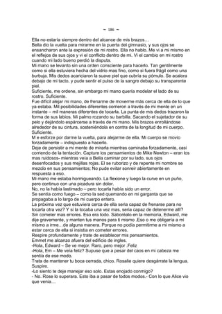 ~   186   ~
Ella no estaría siempre dentro del alcance de mis brazos…
Bella dio la vuelta para mirarme en la puerta del gimnasio, y sus ojos se
ensancharon ante la expresión de mi rostro. Ella no hablo. Me vi a mi mismo en
el reflejos de sus ojos y vi el conflicto dentro de mi. Vi el cambio en mi rostro
cuando mi lado bueno perdió la disputa.
Mi mano se levanto sin una orden consciente para hacerlo. Tan gentilmente
como si ella estuviera hecha del vidrio mas fino, como si fuera frágil como una
burbuja. Mis dedos acariciaron la suave piel que cubría su pómulo. Se acalora
debajo de mi tacto, y pude sentir el pulso de la sangre debajo su transparente
piel.
Suficiente, me ordene, sin embargo mi mano quería modelar el lado de su
rostro. Suficiente.
Fue difícil alejar mi mano, de frenarme de moverme más cerca de ella de lo que
ya estaba. Mil posibilidades diferentes corrieron a través de mi mente en un
instante – mil maneras diferentes de tocarla. La punta de mis dedos trazaron la
forma de sus labios. Mi palmo rozando su barbilla. Sacando el sujetador de su
pelo y dejándolo espárcerse a través de mi mano. Mis brazos enrollándose
alrededor de su cintura, sosteniéndola en contra de la longitud de mi cuerpo.
Suficiente.
M e esforze por darme la vuelta, para alejarme de ella. Mi cuerpo se movio
forzadamente – indispuesto a hacerlo.
Deje de persistir a mi mente de mirarla mientras caminaba forzadamente, casi
corriendo de la tentación. Capture los pensamientos de Mike Newton – eran los
mas ruidosos- mientras veía a Bella caminar por su lado, sus ojos
desenfocados y sus mejillas rojas. El se ruborizo y de repente mi nombre se
mezclo en sus pensamientos; No pude evitar sonreir abiertamente en
respuesta a eso.
Mi mano me estaba hormigueando. La flexione y luego la curve en un puño,
pero continuo con una picadura sin dolor.
No, no la había lastimado – pero tocarla había sido un error.
Se sentía como fuego – como la sed quemando en mi garganta que se
propagaba a lo largo de mi cuerpo entero.
La próxima vez que estuviera cerca de ella seria capaz de frenarse para no
tocarla otra vez? Y si la tocaba una vez mas, seria capaz de detenerme allí?
Sin cometer mas errores. Eso era todo. Saboréalo en la memoria, Edward, me
dije gravemente, y manten tus manos para ti mismo .Eso o me obligaría a mi
mismo a irme…de alguna manera. Porque no podía permitirme a mi mismo a
estar cerca de ella si insistia en cometer errores.
Respire profundamente y trate de establecer mis pensamientos.
Emmet me alcanzo afuera del edificio de ingles.
-Hola, Edward – Se ve mejor. Raro, pero mejor .Feliz
-Hola, Em – Me veía feliz? Supuse que a pesar del caos en mi cabeza me
sentía de ese modo.
Trata de mantener tu boca cerrada, chico. Rosalie quiere desgárrate la lengua.
Suspire.
-Lo siento te deje manejar eso solo. Estas enojado conmigo?
- No. Rose lo superara. Esto iba a pasar de todos modos.- Con lo que Alice vio
que venia…
 