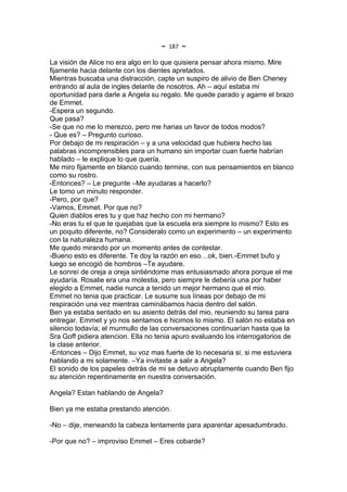 ~   187   ~
La visión de Alice no era algo en lo que quisiera pensar ahora mismo. Mire
fijamente hacia delante con los dientes apretados.
Mientras buscaba una distracción, capte un suspiro de alivio de Ben Cheney
entrando al aula de ingles delante de nosotros. Ah – aquí estaba mi
oportunidad para darle a Angela su regalo. Me quede parado y agarre el brazo
de Emmet.
-Espera un segundo.
Que pasa?
-Se que no me lo merezco, pero me harias un favor de todos modos?
- Que es? – Pregunto curioso.
Por debajo de mi respiración – y a una velocidad que hubiera hecho las
palabras incomprensibles para un humano sin importar cuan fuerte habrían
hablado – le explique lo que quería.
Me miro fijamente en blanco cuando termine, con sus pensamientos en blanco
como su rostro.
-Entonces? – Le pregunte –Me ayudaras a hacerlo?
Le tomo un minuto responder.
-Pero, por que?
-Vamos, Emmet. Por que no?
Quien diablos eres tu y que haz hecho con mi hermano?
-No eras tu el que te quejabas que la escuela era siempre lo mismo? Esto es
un poquito diferente, no? Consideralo como un experimento – un experimento
con la naturaleza humana.
Me quedo mirando por un momento antes de contestar.
-Bueno esto es diferente. Te doy la razón en eso…ok, bien.-Emmet bufo y
luego se encogió de hombros –Te ayudare.
Le sonreí de oreja a oreja sintiéndome mas entusiasmado ahora porque el me
ayudaría. Rosalie era una molestia, pero siempre le debería una por haber
elegido a Emmet, nadie nunca a tenido un mejor hermano que el mio.
Emmet no tenia que practicar. Le susurre sus líneas por debajo de mi
respiración una vez mientras caminábamos hacia dentro del salón.
Ben ya estaba sentado en su asiento detrás del mio, reuniendo su tarea para
entregar. Emmet y yo nos sentamos e hicimos lo mismo. El salón no estaba en
silencio todavía; el murmullo de las conversaciones continuarían hasta que la
Sra Goff pidiera atencion. Ella no tenia apuro evaluando los interrogatorios de
la clase anterior.
-Entonces – Dijo Emmet, su voz mas fuerte de lo necesaria si, si me estuviera
hablando a mi solamente. –Ya invitaste a salir a Angela?
El sonido de los papeles detrás de mi se detuvo abruptamente cuando Ben fijo
su atención repentinamente en nuestra conversación.

Angela? Estan hablando de Angela?

Bien ya me estaba prestando atención.

-No – dije, meneando la cabeza lentamente para aparentar apesadumbrado.

-Por que no? – improviso Emmet – Eres cobarde?
 