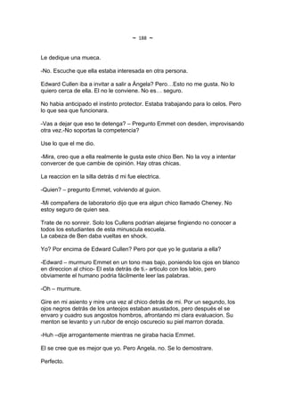 ~   188   ~

Le dedique una mueca.

-No. Escuche que ella estaba interesada en otra persona.

Edward Cullen iba a invitar a salir a Ángela? Pero…Esto no me gusta. No lo
quiero cerca de ella. El no le conviene. No es… seguro.

No habia anticipado el instinto protector. Estaba trabajando para lo celos. Pero
lo que sea que funcionara.

-Vas a dejar que eso te detenga? – Pregunto Emmet con desden, improvisando
otra vez.-No soportas la competencia?

Use lo que el me dio.

-Mira, creo que a ella realmente le gusta este chico Ben. No la voy a intentar
convercer de que cambie de opinión. Hay otras chicas.

La reaccion en la silla detrás d mi fue electrica.

-Quien? – pregunto Emmet, volviendo al guion.

-Mi compañera de laboratorio dijo que era algun chico llamado Cheney. No
estoy seguro de quien sea.

Trate de no sonreir. Solo los Cullens podrian alejarse fingiendo no conocer a
todos los estudiantes de esta minuscula escuela.
La cabeza de Ben daba vueltas en shock.

Yo? Por encima de Edward Cullen? Pero por que yo le gustaria a ella?

-Edward – murmuro Emmet en un tono mas bajo, poniendo los ojos en blanco
en direccion al chico- El esta detrás de ti.- articulo con los labio, pero
obviamente el humano podria fácilmente leer las palabras.

-Oh – murmure.

Gire en mi asiento y mire una vez al chico detrás de mi. Por un segundo, los
ojos negros detrás de los anteojos estaban asustados, pero después el se
envaro y cuadro sus angostos hombros, afrontando mi clara evaluacion. Su
menton se levanto y un rubor de enojo oscurecio su piel marron dorada.

-Huh –dije arrogantemente mientras ne giraba hacia Emmet.

El se cree que es mejor que yo. Pero Angela, no. Se lo demostrare.

Perfecto.
 