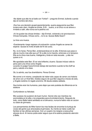 ~   189   ~

-No dijiste que ella iria al baile con Yorkie? – pregunto Emmet, bufando cuando
dijo el nombre del chico.

-Eso fue una decisión grupal aparentemente- queria asegurarme que Ben
tuviera esto claro. Angela es timida. Si B… bueno, si el chico no se atreve a
invitarla a salir, ella nunca se lo pediria a el.

-A ti te gustan las chicas timidas – dijo Emmet, volviendo a la iprovisacioon.
Chicas tranquilas. Chicas como…no lo se. Quizas Bella Swan?

Le hice una mueca.

-Exactamente.-luego regrese a la actuación- quizas Angela se canse de
esperar. Quizas la invite al baile de fin de curso.

No, no lo haras. Penso Ben, enderezandose en la silla. Entonces que pasa si
ella es mucho mas alta que yo? Si a ella no le importa, entonces a mi tampoco.
Ella es la chica mas buena, inteligente y linda en esta escuela…y ella me
quiere a mi.

Me agradaba este Ben. El se veia brillante y bueno. Quizas incluso valia la
pena para una chica como Angela.
Levante mi pulgar hacia Emmet debajo del escritorio cuando la Sra Goff se
paro y saludo a la clase.

Ok, lo admito, eso fue divertidisimo. Penso Emmet.

Me sonrei a mi mismo, complacido de haber sido capaz de cerrar una historia
de amor con un final feliz. Estaba seguro de que Ben seguiria a traves de esto,
y Angela recibiria mi regalo anonimo. Mi deuda estaba saldada.

Que tontos eran los humanos, para dejar que seis puladas de diferencia en la
estatura

Confundieran su felicidad.

Mis sucesos me pusieron de buen humor. Sonrei otra vez mientras me
acomodaba en la silla y me preparaba para el entretenimiento. Después de
todo, como Bella habia señalado en el almuerzo, nunca la habia visto en accion
su clase de gimnasia.

Los pensamientos de Mike fueron los mas faciles de encontrar la burbuja de
voces del gentio que atravesaba el gimnasio. Su mente se habia vuelto tan
familiar en las ultimas semanas. Con un suspiro me resigne a ewscuchar
atraves de el. Al menos podia estar seguro que el le estaria prestando atención
a Bella.
 