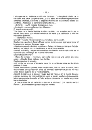 ~   19   ~
La imagen de su visión se volvió más detallada. Contemplé el interior de la
casa del Jefe Swan por primera vez, y vi a Bella en una cocina pequeña de
armarios amarillos, dándome la espalda mientras yo la acechaba desde las
sombras… hasta que el olor me llevara hasta ella…
—¡Detente! —gruñí, incapaz de soportarlo más.
—Lo siento —susurró ella con ojos dilatados.
El monstruo se regocijó.
Y la visión de la mente de Alice volvió a cambiar. Una autopista vacía, por la
noche, flanqueada por árboles cubiertos de nieve que desfilaban a más de
trescientos por hora.
—Te echaré de menos.
Emmett y Rosalie intercambiaron una mirada de aprehensión.
Estábamos a punto de llegar al lugar donde teníamos que girar para tomar el
largo camino que nos llevaba a casa.
—Bajémonos aquí —les instruyó Alice—. Debes decírselo tú mismo a Carlisle.
Asentí y las ruedas del coche chillaron al frenar bruscamente.
Emmett, Rosalie y Jasper descendieron en silencio. Harían que Alice se lo
explicara todo cuando yo me hubiera marchado.
Ella me tocó el hombro.
—Harás lo correcto —murmuró, pero esta vez no era una visión, sino una
orden—. Charlie Swan no tiene más familia.
Eso le mataría a él también.
—Sí —dije yo, aunque sólo podía estar de acuerdo con Alice en la última
parte de la frase.
Ella se deslizó fuera para reunirse con los otros, con las cejas fruncidas, llena
de ansiedad. Desaparecieron entre los árboles y estuvieron fuera de mi vista
antes de que pudiera dar la vuelta al coche.
Aceleré de regreso a la ciudad, y supe que las visiones en la mente de Alice
estarían tornando del negro al blanco como si fueran una luz estroboscópica.
Mientras conducía de vuelta a Forks a ciento cincuenta, no estaba seguro de
hacia dónde iba.
¿A despedirme de mi padre o a abrazar al monstruo que moraba en mi
interior? La carretera desaparecía bajo las ruedas.
 